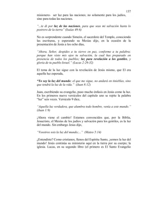 137 
misionero- ser luz para las naciones; no solamente para los judíos, 
sino para todas las naciones. 
“...te di por luz de las naciones, para que seas mi salvación hasta lo 
postrero de la tierra” (Isaías 49:6) 
No es sorprendente cuando Simeón, el sacerdote del Templo, conociendo 
las escrituras, y esperando su Mesías dijo, en la ocasión de la 
presentación de Jesús a los ocho días, 
“Ahora, Señor, despides a tu siervo en paz, conforme a tu palabra; 
porque han visto mis ojos tu salvación, la cual has preparado en 
presencia de todos los pueblos; luz para revelación a los gentiles, y 
gloria de tu pueblo Israel.” (Lucas 2:29-32) 
El tema de la luz sigue con la revelación de Jesús mismo, que El era 
aquella luz esperada, 
“Yo soy la luz del mundo; el que me sigue, no andará en tinieblas, sino 
que tendrá la luz de la vida.” (Juan 8:12) 
Juan, escribiendo su evangelio, puso mucho énfasis en Jesús como la luz. 
En los primeros nueve versículos del capítulo uno se repite la palabra 
“luz” seis veces. Versículo 9 dice, 
“Aquella luz verdadera, que alumbra todo hombre, venía a este mundo.” 
(Juan 1:9) 
¡Ahora viene el cambio! Estamos convencidos que, por la Biblia, 
Jesucristo, el Mesías de los judíos y salvación para los gentiles, es la luz 
del mundo. Sin embargo Jesus dijo, 
“Vosotros sois la luz del mundo;...” (Mateo 5:14) 
¿Entendíste? Como cristianos, llenos del Espíritu Santo, ¡somos la luz del 
mundo! Jesús continúa su ministerio aquí en la tierra por su cuerpo; la 
iglesia. Lucas, en su segundo libro (el primero es El Santo Evangelio 
 
