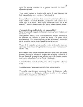 138 
según San Lucas), comienza en el primer versículo con estas 
importantes palabras, 
“En el primer tratado, oh Teófilo, hablé acerca de todas las cosas que 
Jesús comenzó a hacer y a enseñar....” (Hechos 1:1) 
En su vida humana en la tierra, Jesús comenzó su ministerio, ahora en su 
cuerpo exaltado a la derecha del Padre, y su Espíritu Santo obrando en su 
cuerpo aqui en la tierra, Jesús sigue ministrando como luz de las 
naciones. Y nosotros somos copartícipes con él! Somos la luz del mundo. 
¿Fueron obedientes los Discípulos a la gran comisión? 
Ahora volvemos a la pregunta hecha anteriormente. ¿Fueron obedientes o 
no? Vamos a ver. 
En los primeros meses, y años, sucedieron muchos milagros por mano de 
los apóstoles. Se convertía la gente por miles y la iglesia crecía 
tremendamente. Pero lo que vemos es que los apóstoles no fueron más 
allá de Jerusalén, ¡mucho menos hasta lo último de la tierra! 
“Y aún de la ciudades vecinas muchos venían a Jerusalén, trayendo 
enfermos y atormentados de espíritus inmundos; y todos eran sanados.” 
(Hechos 5:16) 
¡Gloria a Dios! Pero, uno se pregunta ¿por qué la gente tenía que venir a 
Jerusalén? Porque no salieron en misiones los creyentes. Hechos 11:19 
dice que durante la persecución que hubo por motivo de Esteban, pasaron 
los cristianos judíos hasta Fenicia, Chipre y Antioquía, 
“...no hablando a nadie la palabra, sino sólo a los judíos” (Hechos 
11:19) 
Es muy interesante notar en el versículo 20 del mismo capítulo, 
“Pero había entre ellos unos varones de Chipre y de Cirene, los cuales 
cuando entraron en Antioquía, hablaron también a los griegos, 
anunciando el evangélio del Señor Jesús.” 
 