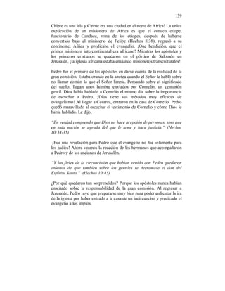 139 
Chipre es una isla y Cirene era una ciudad en el norte de Africa! La unica 
explicación de un misionero de Africa es que el eunuco etíope, 
funcionario de Candace, reina de los etíopes, después de haberse 
convertido bajo el ministerio de Felipe (Hechos 8:38), regresó a su 
continente, Africa y predicaba el evangelio. ¡Que bendición, que el 
primer misionero intercontinental era africano! Mientras los apóstoles y 
los primeros cristianos se quedaron en el pórtico de Salomón en 
Jerusalén, ¡la iglesia africana estaba enviando misioneros transculturales! 
Pedro fue el primero de los apóstoles en darse cuenta de la realidad de la 
gran comisión. Estaba orando en la azotea cuando el Señor le habló sobre 
no llamar común lo que el Señor limpia. Pensando sobre el significado 
del sueño, llegan unos hombre enviados por Cornelio, un centurión 
gentíl. Dios había hablado a Cornelio el mismo día sobre la importancia 
de escuchar a Pedro. ¡Dios tiene sus métodos muy eficaces de 
evangelismo! Al llegar a Cesarea, entraron en la casa de Cornelio. Pedro 
quedó maravillado al escuchar el testimonio de Cornelio y cómo Dios le 
había hablado. Le dijo, 
“En verdad comprendo que Dios no hace acepción de personas, sino que 
en toda nación se agrada del que le teme y hace justicia.” (Hechos 
10:34-35) 
¡Fue una revelación para Pedro que el evangelio no fue solamente para 
los judíos! Ahora veamos la reacción de los hermanos que acompañaron 
a Pedro y de los ancianos de Jerusalén. 
“Y los fieles de la circuncisión que habian venido con Pedro quedaron 
atónitos de que tambien sobre los gentiles se derramase el don del 
Espíritu Santo.” (Hechos 10:45) 
¿Por qué quedaron tan sorprendidos? Porque los apóstoles nunca habían 
enseñado sobre la responsabilidad de la gran comisión. Al regresar a 
Jerusalén, Pedro tuvo que prepararse muy bien para poder enfrentar la ira 
de la iglesia por haber entrado a la casa de un incircunciso y predicado el 
evangelio a los impios. 
 
