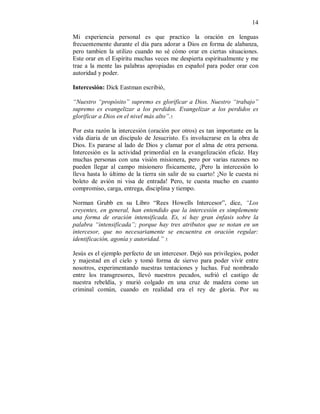 14 
Mi experiencia personal es que practico la oración en lenguas 
frecuentemente durante el día para adorar a Dios en forma de alabanza, 
pero tambien la utilizo cuando no sé cómo orar en ciertas situaciones. 
Este orar en el Espíritu muchas veces me despierta espiritualmente y me 
trae a la mente las palabras apropiadas en español para poder orar con 
autoridad y poder. 
Intercesión: Dick Eastman escribió, 
“Nuestro “propósito” supremo es glorificar a Dios. Nuestro “trabajo” 
supremo es evangelizar a los perdidos. Evangelizar a los perdidos es 
glorificar a Dios en el nivel más alto”.5. 
Por esta razón la intercesión (oración por otros) es tan importante en la 
vida diaria de un discípulo de Jesucristo. Es involucrarse en la obra de 
Dios. Es pararse al lado de Dios y clamar por el alma de otra persona. 
Intercesión es la actividad primordial en la evangelización eficáz. Hay 
muchas personas con una visión misionera, pero por varias razones no 
pueden llegar al campo misionero físicamente, ¡Pero la intercesión lo 
lleva hasta lo último de la tierra sin salir de su cuarto! ¡No le cuesta ni 
boleto de avión ni visa de entrada! Pero, te cuesta mucho en cuanto 
compromiso, carga, entrega, disciplina y tiempo. 
Norman Grubb en su Libro “Rees Howells Intercesor”, dice, “Los 
creyentes, en general, han entendido que la intercesión es simplemente 
una forma de oración intensificada. Es, si hay gran énfasis sobre la 
palabra “intensificada”; porque hay tres atributos que se notan en un 
intercesor, que no necesariamente se encuentra en oración regular: 
identificación, agonía y autoridad.” 5. 
Jesús es el ejemplo perfecto de un intercesor. Dejó sus privilegios, poder 
y majestad en el cielo y tomó forma de siervo para poder vivir entre 
nosotros, experimentando nuestras tentaciones y luchas. Fué nombrado 
entre los transgresores, llevó nuestros pecados, sufrió el castigo de 
nuestra rebeldía, y murió colgado en una cruz de madera como un 
criminal común, cuando en realidad era el rey de gloria. Por su 
 