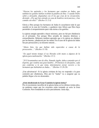 140 
“Oyeron los apóstoles y los hermanos que estaban en Judea, que 
también los gentiles habían recibido la palabra de Dios. Y cuando Pedro 
subió a Jerusalén, disputaban con él los que eran de la circuncisión, 
diciendo: ¿Por qué has entrado en casa de hombres incircuncisos, y has 
comido con ellos?” (Hechos 11:2-3) 
Gloria a Dios porque los hermanos de Judea le escucharon todo lo que 
sucedió en la casa de Cornelio, y quedaron muy felices que Dios haya 
permitido el arrepentimiento para vida eterna a los gentiles. 
La iglesia antigüa aprendió a hacer misiones, pero no fué por obediencia 
en el principio. Fue porque Dios actuaba de maneras drásticas y 
extraordinarias. Debemos tambien aprender que si la iglesia no obedece 
por las buenas, ¡obedecerá por las malas! En el caso de la iglesia de Judea 
fue por persecusión y un desastre natural.... 
“Ahora bien, los que habían sido esparcidos a causa de la 
persecusión....” (Hechos 11:19) 
“En aquel mismo tiempo el rey Herodes echó mano a algunos de la 
iglesia para maltratarles.” (Hechos 12:1) 
“28 Y levantandose uno de ellos, llamado Agabo, daba a entender por el 
Espíritu, que vendría una gran hambre...29 Entonces lo discípulos, cada 
uno conforme a lo que tenía, determinaron enviar socorro a los 
hermanos que habitaban en Judea....” (Hechos 11:28-29) 
¡Una advertencia!: Si la iglesia cristiana de hoy no responde a la gran 
comisión por obediencia, Dios por lo “malas” va a asegurar que su 
palabra llegue a los no alcanzados. 
¿Está obediciendo la Gran Comisión la iglesia latina? 
Por el crecimiento increíble de la iglesia latina en los últimos treinta años, 
no podemos negar que los creyentes están tomando en serio la Gran 
Comisión. Pero tomándola en serio parcialmente. Jesús dijo, 
 