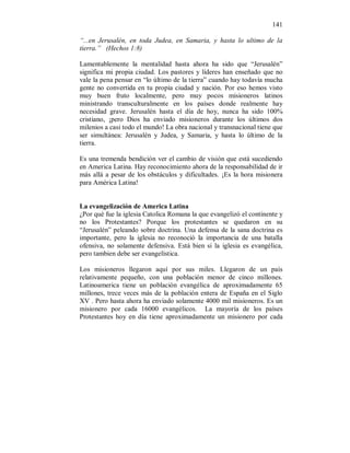141 
“...en Jerusalén, en toda Judea, en Samaria, y hasta lo ultimo de la 
tierra.” (Hechos 1:8) 
Lamentablemente la mentalidad hasta ahora ha sido que “Jerusalén” 
significa mi propia ciudad. Los pastores y líderes han enseñado que no 
vale la pena pensar en “lo último de la tierra” cuando hay todavía mucha 
gente no convertida en tu propia ciudad y nación. Por eso hemos visto 
muy buen fruto localmente, pero muy pocos misioneros latinos 
ministrando transculturalmente en los países donde realmente hay 
necesidad grave. Jerusalén hasta el día de hoy, nunca ha sido 100% 
cristiano, ¡pero Dios ha enviado misioneros durante los últimos dos 
milenios a casi todo el mundo! La obra nacional y transnacional tiene que 
ser simultánea: Jerusalén y Judea, y Samaria, y hasta lo último de la 
tierra. 
Es una tremenda bendición ver el cambio de visión que está sucediendo 
en America Latina. Hay reconocimiento ahora de la responsabilidad de ir 
más allá a pesar de los obstáculos y dificultades. ¡Es la hora misionera 
para América Latina! 
La evangelización de America Latina 
¿Por qué fue la iglesia Catolica Romana la que evangelizó el continente y 
no los Protestantes? Porque los protestantes se quedaron en su 
“Jerusalén” peleando sobre doctrina. Una defensa de la sana doctrina es 
importante, pero la iglesia no reconoció la importancia de una batalla 
ofensiva, no solamente defensiva. Está bien si la iglesia es evangélica, 
pero tambien debe ser evangelística. 
Los misioneros llegaron aquí por sus miles. Llegaron de un país 
relativamente pequeño, con una población menor de cinco millones. 
Latinoamerica tiene un población evangélica de aproximadamente 65 
millones, trece veces más de la población entera de España en el Siglo 
XV . Pero hasta ahora ha enviado solamente 4000 mil misioneros. Es un 
misionero por cada 16000 evangélicos. La mayoría de los países 
Protestantes hoy en día tiene aproximadamente un misionero por cada 
 