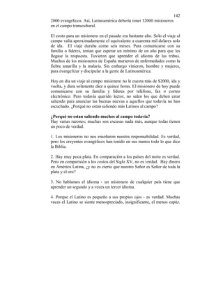 142 
2000 evangélicos. Así, Latinoamérica debería tener 32000 misioneros 
en el campo transcultural. 
El costo para un misionero en el pasado era bastante alto. Solo el viaje al 
campo valía aproximadamente el equivalente a cuarenta mil dolares solo 
de ida. El viaje duraba como seis meses. Para comunicarse con su 
familia o líderes, tenían que esperar un mínimo de un año para que les 
llegase la respuesta. Tuvieron que aprender el idioma de las tribus. 
Muchos de los misioneros de España murieron de enfermedades como la 
fiebre amarilla y la malaria. Sin embargo vinieron, hombre y mujeres, 
para evangelizar y discipular a la gente de Latinoamérica. 
Hoy en día un viaje al campo misionero no le cuesta más de $2000, ida y 
vuelta, y dura solamente diez a quince horas. El misionero de hoy puede 
comunicarse con su familia y líderes por teléfono, fax o correo 
electrónico. Pero todavía querido lector, no salen los que deben estar 
saliendo para anunciar las buenas nuevas a aquellos que todavía no han 
escuchado. ¿Porqué no están saliendo más Latinos al campo? 
¿Porqué no estan saliendo muchos al campo todavía? 
Hay varias razones; muchas son excusas nada más, aunque todas tienen 
un poco de verdad. 
1. Los misioneros no nos enseñaron nuestra responsabilidad. Es verdad, 
pero los creyentes evangélicos han tenido en sus manos todo lo que dice 
la Biblia. 
2. Hay muy poca plata. En comparación a los países del norte es verdad. 
Pero en comparisión a los costos del Siglo XV, no es verdad. Hay dinero 
en América Latina, ¿y no es cierto que nuestro Señor es Señor de toda la 
plata y el oro? 
3. No hablamos el idioma - un misionero de cualquier país tiene que 
aprender un segundo y a veces un tercer idioma. 
4. Porque el Latino es pequeño a sus propios ojos - es verdad. Muchas 
veces el Latino se siente menospreciado, insignificante, el menos capáz. 
 
