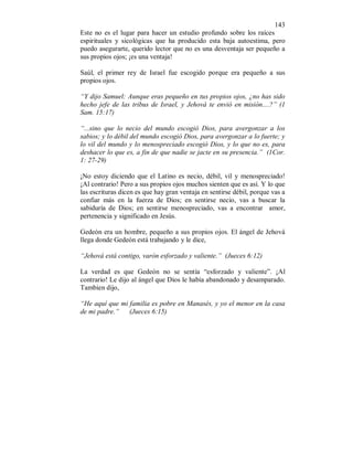 143 
Este no es el lugar para hacer un estudio profundo sobre los raíces 
espirituales y sicológicas que ha producido esta baja autoestima, pero 
puedo asegurarte, querido lector que no es una desventaja ser pequeño a 
sus propios ojos; ¡es una ventaja! 
Saúl, el primer rey de Israel fue escogido porque era pequeño a sus 
propios ojos. 
“Y dijo Samuel: Aunque eras pequeño en tus propios ojos, ¿no has sido 
hecho jefe de las tribus de Israel, y Jehová te envió en misión....?” (1 
Sam. 15:17) 
“...sino que lo necio del mundo escogió Dios, para avergonzar a los 
sabios; y lo débil del mundo escogió Dios, para avergonzar a lo fuerte; y 
lo vil del mundo y lo menospreciado escogió Dios, y lo que no es, para 
deshacer lo que es, a fin de que nadie se jacte en su presencia.” (1Cor. 
1: 27-29) 
¡No estoy diciendo que el Latino es necio, débil, vil y menospreciado! 
¡Al contrario! Pero a sus propios ojos muchos sienten que es así. Y lo que 
las escrituras dicen es que hay gran ventaja en sentirse débil, porque vas a 
confiar más en la fuerza de Dios; en sentirse necio, vas a buscar la 
sabiduría de Dios; en sentirse menospreciado, vas a encontrar amor, 
pertenencia y significado en Jesús. 
Gedeón era un hombre, pequeño a sus propios ojos. El ángel de Jehová 
llega donde Gedeón está trabajando y le dice, 
“Jehová está contigo, varón esforzado y valiente.” (Jueces 6:12) 
La verdad es que Gedeón no se sentía “esforzado y valiente”. ¡Al 
contrario! Le dijo al ángel que Dios le había abandonado y desamparado. 
Tambien dijo, 
“He aquí que mi familia es pobre en Manasés, y yo el menor en la casa 
de mi padre.” (Jueces 6:15) 
 