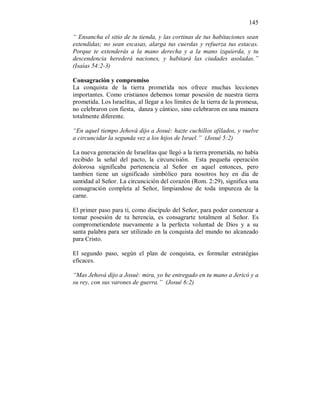 145 
“ Ensancha el sitio de tu tienda, y las cortinas de tus habitaciones sean 
extendidas; no sean escasas, alarga tus cuerdas y refuerza tus estacas. 
Porque te extenderás a la mano derecha y a la mano izquierda, y tu 
descendencia herederá naciones, y habitará las ciudades asoladas.” 
(Isaías 54:2-3) 
Consagración y compromiso 
La conquista de la tierra prometida nos ofrece muchas lecciones 
importantes. Como cristianos debemos tomar posesión de nuestra tierra 
prometida. Los Israelitas, al llegar a los límites de la tierra de la promesa, 
no celebraron con fiesta, danza y cántico, sino celebraron en una manera 
totalmente diferente. 
“En aquel tiempo Jehová dijo a Josué: hazte cuchillos afilados, y vuelve 
a circuncidar la segunda vez a los hijos de Israel.” (Josué 5:2) 
La nueva generación de Israelitas que llegó a la tierra prometida, no había 
recibido la señal del pacto, la circuncisión. Esta pequeña operación 
dolorosa significaba pertenencia al Señor en aquel entonces, pero 
tambien tiene un significado simbólico para nosotros hoy en día de 
santidad al Señor. La circuncición del corazón (Rom. 2:29), significa una 
consagración completa al Señor, limpiandose de toda impureza de la 
carne. 
El primer paso para tí, como discípulo del Señor, para poder comenzar a 
tomar posesión de tu herencia, es consagrarte totalment al Señor. Es 
comprometiendote nuevamente a la perfecta voluntad de Dios y a su 
santa palabra para ser utilizado en la conquista del mundo no alcanzado 
para Cristo. 
El segundo paso, según el plan de conquista, es formular estratégias 
eficaces. 
“Mas Jehová dijo a Josué: mira, yo he entregado en tu mano a Jericó y a 
su rey, con sus varones de guerra.” (Josué 6:2) 
 