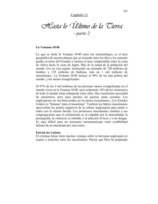 147 
Capítulo 11 
Hasta lo Último de la Tierra 
- parte 2 
La Ventana 10/40 
Lo que se titula la Ventana 10/40 entre los misionólogos, es el área 
geográfica de nuestro planeta que se extiende entre los diez y los cuarenta 
grados al norte del Ecuador e incluye el área comprendida entre la costa 
de Africa hasta la costa de Japón. Más de la mitad de la población del 
mundo vive en esta región, incluyendo un estimado de 720 millones de 
hindúes y 155 millones de budistas, más un 1 mil millones de 
musulmanes.. La Ventana 10/40 incluye el 99% de los más pobres del 
mundo, y los menos evangelizados. 
El 97% de los 3 mil millones de las personas menos evangelizadas en el 
mundo viven en la Ventana 10/40 pero solamente 18% de los misioneros 
de todo el mundo estan trabajando entre ellos. Hay muchísima necesidad 
de misioneros, pero para muchos las puertas estan cerradas. Los 
anglosajones no son bienvenidos en los paises musulmanes. ¡Los Estados 
Unidos es “Satanas” para el musulman! Tambien los líderes musulmanes 
aprovechan los puntos negativos de la cultura anglosajona para pintar a 
todos con la misma brocha. Los profesores musulmanes enseñan a sus 
congregaciones que el cristianismo es el culpable por la inmoralidad, la 
pornografía, la violencia, la rebeldía y la adicción al licor y a las drogas. 
Es muy difícil para un misionero norteamericano tener credibilidad 
delante de un musulmán por esta razón. 
Entran los Latinos 
El cristiano latino tiene muchas ventajas sobre su hermano anglosajón en 
cuanto a misiones entre los musulmanes. Parece que Dios ha preparado 
 
