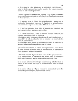 148 
en forma especial a los latinos para ser misioneros, especialmente 
entre los árabes, porque hay muchos vínculos los cuales se pueden 
resumir en siete vínculos principales. 
1. El vínculo histórico. Desde el año 711 hasta 1492, más de 750 años los 
moros musulmanes mantuvieron su influencia en España, especialmente 
en el sector sureño. 
2. El vínculo racial o étnico. Los conquistadores y mucha de la 
inmigración fue desde ese sector sur de España, y en realidad muchos 
latinoamericanos se parecen a los árabes del norte de Africa. 
3. El vínculo lingüístico. Hay miles de palabras en castellano que 
provienen del árabe, o sea, tienen raices árabes. 
4. El vínculo sociológico. Entre los muchos factores dentro de esta 
categoría se pueden destacar los siguientes: 
a) En muchos países musulmanes, los menores de edad constituyen por lo 
menos 50% de toda la población. Esto es parecido a la mayoría de los 
países de América Latina. 
b)La educación por el sistema de aprender algo a fuerza de repetirlo es la 
norma en países musulmanes y los de América Latina. 
c) Los musulmanes tienen un sistema muy rígido de clase social. Como 
en forma parecida, en muchos países de América Latina, la separación de 
clases sociales es bastante pronunciada. 
5. El vínculo cultural.. Algunos factores de los muchos que existen son: 
a) En ambas culturas se pone mucho más énfasis sobre la hospitalidad 
que la que se hace entre la gente anglo-sajona o euro-americana. 
b) En las dos culturas el respeto por los ancianos y la lealtad hacía la 
familia es más notable que la que se encuentra en los países de orígen 
europeo. 
c) En ambas culturas el reloj no controla los eventos tanto como las 
necesidades personales y los propósitos de la ocasión. 
 