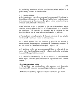 149 
d) La comida y la vivienda, dado los pocos recursos para la mayoría de la 
gente, es muy parecida en ambas culturas 
6. El vínculo espiritual. 
a) Los musulmanes creen firmemente en lo sobrenatural. Un ministerio 
de sanidades y liberaciones en el poder del Espíritu Santo puede impactar 
a los musulmanes profundamente. La iglesia Latina generalmente esta 
orientada tambien hacía lo sobrenatural. 
b) El fatalismo, o sea, el concepto de que un ser humano no puede 
controlar lo que le va a suceder. Es un factor dominante en la mente de 
un musulman. Tal concepto es aceptado por la mayoría de los 
latinoamericanos que no son cristianos bien fundados en la Biblia. 
c) Nominalismo, o sea, la práctica de llamarse miembro de una religión 
mientras no la practica, es común en ambas culturas. 
d) El Islam popular con sus creencias y prácticas de brujería y 
encantamientos, también puede compararse al cristianismo sincrético, o 
sea, una mezcla de cristianismo con brujería y superstición. 
e) El legalismo es algo que se encuentra en el Islam. La influencia de los 
moros sobre el estilo de liderazgo, civil y religioso en España, caracteriza 
todavía al liderazgo Latinoamericano. 
7. El vínculo del tercer mundo. Los países latinos no se consideran una 
amanaza para los árabes porque no son ricos y poderosos como Estados 
Unidos. 
Algunas creencias del Islam: 
- Alá es Dios y es misericordioso, todo poderoso, pero demasiado 
remoto y temible para tener una relación personal con sus seguidores. 
- Mahoma es su profeta, y el profeta supremo de todos los que existen. 
 