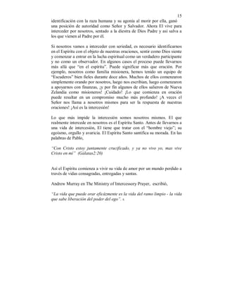 15 
identificación con la raza humana y su agonía al morir por ella, ganó 
una posición de autoridad como Señor y Salvador. Ahora El vive para 
interceder por nosotros, sentado a la diestra de Dios Padre y así salva a 
los que vienen al Padre por él. 
Si nosotros vamos a interceder con seriedad, es necesario identificarnos 
en el Espíritu con el objeto de nuestras oraciones, sentir como Dios siente 
y comenzar a entrar en la lucha espiritual como un verdadero participante 
y no como un observador. En algunos casos el proceso puede llevarnos 
más allá que “en el espíritu”. Puede significar más que oración. Por 
ejemplo, nosotros como familia misionera, hemos tenido un equipo de 
“Escuderos” bien fieles durante doce años. Muchos de ellos comenzaron 
simplemente orando por nosotros, luego nos escribian, luego comenzaron 
a apoyarnos con finanzas, ¡y por fín algunos de ellos salieron de Nueva 
Zelandia como misioneros! ¡Cuidado! ¡Lo que comienza en oración 
puede resultar en un compromiso mucho más profundo! ¡A veces el 
Señor nos llama a nosotros mismos para ser la respuesta de nuestras 
oraciones! ¡Así es la intercesión! 
Lo que más impide la intercesión somos nosotros mismos. El que 
realmente intercede en nosotros es el Espíritu Santo. Antes de llevarnos a 
una vida de intercesión, El tiene que tratar con el “hombre viejo”; su 
egoismo, orgullo y avaricia. El Espíritu Santo santifica su morada. En las 
palabras de Pablo, 
“Con Cristo estoy juntamente crucificado, y ya no vivo yo, mas vive 
Cristo en mí” (Gálatas2:20) 
Así el Espíritu comienza a vivir su vida de amor por un mundo perdido a 
través de vidas consagradas, entregadas y santas. 
Andrew Murray en The Ministry of Intercessory Prayer, escribió, 
“La vida que puede orar eficázmente es la vida del ramo limpio - la vida 
que sabe liberación del poder del ego”. 6. 
 