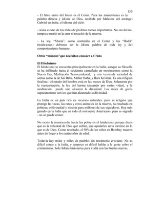 150 
- El libro santo del Islam es el Corán. Para los musulmanes es la 
palabra directa y última de Dios, recibida por Mahoma del arcángel 
Gabriel en árabe, el idioma del cielo. 
- Jesús es uno de los miles de profetas menos importantes. No era divino, 
tampoco murió en la cruz ni resucitó de la muerte. 
- La ley, “Sharia”, como contenida en el Corán y los “Hadit” 
(tradiciones) debieran ser la última palabra de toda ley y del 
comportamiento humano. 
Otros “mundos”que necesitan conocer a Cristo 
El Hinduísmo 
El hinduismo se encuentra principalmente en la India, aunque su filosofía 
se ha infiltrado hasta el occidente camuflado en movimientos como la 
Nueva Era, Meditación Transcendental, y una tremenda variedad de 
sectas como la de Sai Baba, Meher Baba, y Hare Krishna. Es una religión 
fatalista - el estado del hombre está en las manos de Dios. Solamente por 
la reencarnación, la ley del karma (pasando por varias vidas), y la 
meditación puede uno alcanzar la divinidad. Los miles de gurús 
supuestamente son los que han alcanzado la divinidad. 
La India es un país rico en recursos naturales, pero su religión que 
protege las vacas, las ratas y otros animales de la muerte, ha resultado en 
pobreza, enfermedad y miseria para millones de sus seguidores. Hay más 
ganado en la India que en todo el continente Americano, pero es sagrado 
- no se puede comer. 
No existe la misericordia hacía los pobre en el hinduísmo, porque dicen 
que es la voluntad de Dios que sufran, que ayudarles sería meterse en lo 
que es de Dios. Como resultado, el 50% de los niños en Bombay mueren 
antes de llegar a los cuatro años de edad. 
Todavía hay miles y miles de pueblos sin testimonio cristiano. No es 
dificil entrar a la India, y tampoco es difícil hablar a la gente sobre el 
cristianismo. Solo faltan misioneros para ir allá con las buenas nuevas. 
 