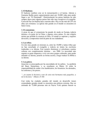 151 
2. El Budismo. 
El budismo tambien cree en la reencarnación y el karma. Adoran a 
Gautama Budha quien supuestamente pasó por 10,000 vidas para poder 
llegar a ser “El Iluminado”. Históricamente los paises budistas ha sido 
campos duros pero algunos países han sido muy receptivos al evangélio. 
Corea del Sur era budista hace cuarenta años. Hoy en día más del 25% de 
ellos son cristianos. La iglesia más grande en el mundo se encuentra en 
Seúl, Corea. 
3. El comunismo. 
A pesar de que el comunismo ha pasado de moda en Europa, todavía 
domina a la gente de la China y algunos otros países. Es una religión 
ateísta que prohibe la creencia en Dios. El estado es supremo y requiere 
devoción y compromiso total de parte de sus ciudadanos. 
4. Las tribus. 
Un reto muy grande en misiones es, entre las 10,000 y tantas tribus que 
no han escuchado el evangélio y todavía no tienen las escrituras 
traducidas a su idioma. Este numero disminuye si calculamos cuantas 
culturas son completamente distintas - son 2000. La necesidad más 
urgente es gente dispuesta a vivir con estos grupos culturales, para poder 
entender su idioma, ponerlo en forma escrita y luego traducir la Biblia a 
su idioma. 
5. Los pobres. 
Jesucristo se preocupaba por las necesidades de los pobres. La parábola 
del Buen Samaritano, y su enseñanza en Mateo 24 sobre la 
responsabilidad de cuidar a los hambrientos, los forasteros, los desnudos, 
los enfermos y los presos. 
“...en cuanto lo hicisteis a uno de estos mis hermanos más pequeños, a 
mí lo hicisteis.” (Mateo 25:40) 
Casi todas las ciudades grandes del mundo en desarrollo tienen 
comunidades grandes donde se encuentra una pobreza extrema. Hay un 
estimado de 75,000 personas aún en Nueva York quienes buscan su 
 