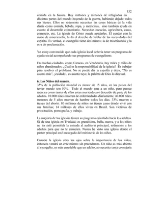 152 
comida en la basura. Hay millones y millones de refugiados en 
distintas partes del mundo huyendo de la guerra, habiendo dejado todos 
sus bienes. Ellos no solamente necesitan las cosas básicas de la vida 
diaria como comida, bebida, ropa, y medicinas, sino tambien ayuda en 
cuanto al desarrollo comunitario. Necesitan escuelas, agricultura, casas, 
comercio, etc. La iglesia de Cristo puede ayudarles. El ayudar con la 
mano de misericordia, le dá el derecho de hablar de las necesidades del 
espíritu. Es verdad, el evangelio tiene dos manos; la de misericordia y la 
otra de proclamación. 
Yo estoy convencido que cada iglesia local debería tener un programa de 
ayuda social acompañando sus programas de evangelismo. 
En muchas ciudades, como Caracas, en Venezuela, hay miles y miles de 
niños abandonados. ¿Cuál es la responsabilidad de la iglesia? Es trabajar 
para resolver el problema. No se puede dar la espalda y decir, “No es 
asunto mío”, ¡cuidado!, es asunto tuyo; la palabra de Dios lo dice así. 
6. Los Niños del mundo. 
35% de la población mundial es menor de 15 años, en los países del 
tercer mundo son 50%. Todo el mundo ama a un niño, pero parece 
mentira como tantos de ellos estan muriendo por descuido de parte de los 
adultos. 10.000 niños mueren de enfermedades diariamente, 40.000 niños 
menores de 5 años mueren de hambre todos los días. 33% mueren a 
traves del aborto. 80 millones de niños no tienen casas donde vivir con 
sus familias; 14 millones de ellos viven en Brazil. Son víctimas de 
prostitución, pornografía, y trabajo. 
La mayoría de las iglesias tienen su programa orientado hacia los adultos. 
Sé de una iglesia en Trinidad; es grandísima, bella, nueva, y a los niños 
no les está permitida la entrada al auditorio principal, solamente a los 
adultos para que no le ensucien. Nunca he visto una iglesia donde el 
pastor principal esté encargado del ministerio de los niños. 
Cuando la iglesia abra los ojos sobre la importancia de los niños, 
entonces vendrá un crecimiento sin precedentes. Un niño es más abierto 
al evangelio, es más enseñable que un adulto, no necesita tanta consejería 
 