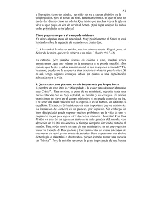 153 
y liberación como un adulto, un niño no va a causar división en la 
congregación, pero el fondo de todo, lamentablemente, es que el niño no 
puede dar dinero como un adulto. Que triste que muchas veces la iglesia 
sirve al que paga, en vez de servir al Señor. ¿Qué lugar ocupan los niños 
en las prioridades de tu iglesia? 
Cómo prepararse para el campo de misiones 
Ya sabes algunas áreas de necesidad. Muy posiblemente el Señor te está 
hablando sobre la urgencia de más obreros. Jesús dijo, 
“...A la verdad la míes es mucha, mas los obreros pocos. Rogad, pues, al 
Señor de la mies, que envíe obreros a su míes.” (Mateo 9:37-38) 
Es extraño, pero cuando oramos en cuanto a esto, muchas veces 
encontramos ¡que uno mismo es la respuesta a su propia oración! ¿No 
piensas que Jesús lo sabía cuando animó a sus discípulos a hacerlo? Tú, 
hermano, puedes ser la respuesta a tus oraciones - obreros para la mies. Sí 
es así, tengo algunos consejos sabios en cuanto a una capacitación 
adecuada para tu vida. 
1. Quien eres como persona, es más importante que lo que haces. 
El nombre de este libro es “Discipulado - la clave para alcanzar al mundo 
para Cristo”. Una persona, a pesar de su ministerio, necesita tener una 
buena relación con su Papi celestial, su familia y sus colegas. Un doctor 
en misiones no sirve en el campo misionero si no puede controlar su ira, 
o si tiene una mala relación con su esposa, o es un ladrón, un adúltero, u 
orgulloso. El carácter del misionero es más importante que su ministerio. 
La formación del carácter es un proceso, por supuesto. Sin embargo un 
buen discipulado puede superar muchos problemas en la vida de uno y 
prepararte mejor para seguir a Cristo en las misiones. Juventud Con Una 
Misión es una de las agencias misioneras más grandes del mundo, con 
alrededor de 10.000 misioneros de tiempo completo sirviendo en todo el 
mundo. Para poder servir en uno de sus ministerios, es un pre-requisito 
tomar la Escuela de Discipulado y Entrenamiento, un curso intensivo de 
tres meses de teoría y tres meses de práctica. Para las personas con títulos 
de teología o maestrías o doctorados, parece extraño tomar una escuela 
tan “básica”. Pero la misión reconoce la gran importancia de una buena 
 