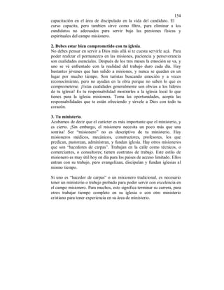 154 
capacitación en el área de discipulado en la vida del candidato. El 
curso capacita, pero tambien sirve como filtro, para eliminar a los 
candidatos no adecuados para servir bajo las presiones físicas y 
espirituales del campo misionero. 
2. Debes estar bien comprometido con tu iglesia. 
No debes pensar en servir a Dios más allá si te cuesta servirle acá. Para 
poder realizar el permanezco en las misiones, paciencia y perseverancia 
son cualidades esenciales. Después de los tres meses la emoción se va, y 
uno se vé enfrentado con la realidad del trabajo duro cada día. Hay 
bastantes jóvenes que han salido a misiones, y nunca se quedan en un 
lugar por mucho tiempo. Son turistas buscando emoción y a veces 
reconocimiento, pero no ayudan en la obra porque no saben lo que es 
comprometerse. ¡Estas cualidades generalmente son obvias a los líderes 
de tu iglesia! Es tu responsabilidad mostrarles a la iglesia local lo que 
tienes para la iglesia misionera. Toma las oportunidades, acepta las 
responsabilidades que te están ofreciendo y sírvele a Dios con todo tu 
corazón. 
3. Tu ministerio. 
Acabamos de decir que el carácter es más importante que el ministerio, y 
es cierto. ¡Sin embargo, el misionero necesita un poco más que una 
sonrisa! Ser “misionero” no es descriptivo de tu ministerio. Hay 
misioneros médicos, mecánicos, constructores, profesores, los que 
predican, pastorean, administran, y fundan iglesia. Hay otros misioneros 
que son “hacedores de carpas”. Trabajan en la calle como técnicos, o 
comerciantes, o consultores; tienen contratos de trabajo. Este estilo de 
misionero es muy útil hoy en día para los países de acceso limitado. Ellos 
entran con su trabajo, pero evangelizan, discipulan y fundan iglesias al 
mismo tiempo. 
Si uno es “hacedor de carpas” o un misionero tradicional, es necesario 
tener un ministerio o trabajo probado para poder servir con excelencia en 
el campo misionero. Para muchos, esto significa terminar su carrera, para 
otros trabajar tiempo completo en su iglesia o con otro ministerio 
cristiano para tener experiencia en su área de ministerio. 
 