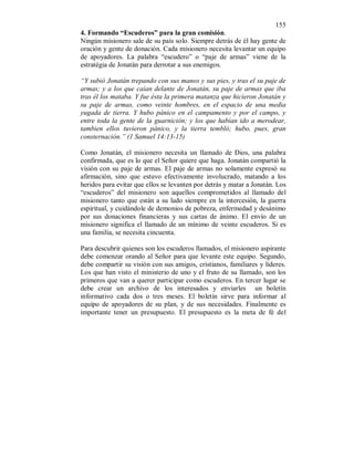 155 
4. Formando “Escuderos” para la gran comisión. 
Ningún misionero sale de su país solo. Siempre detrás de él hay gente de 
oración y gente de donación. Cada misionero necesita levantar un equipo 
de apoyadores. La palabra “escudero” o “paje de armas” viene de la 
estratégia de Jonatán para derrotar a sus enemigos. 
“Y subió Jonatán trepando con sus manos y sus pies, y tras el su paje de 
armas; y a los que caían delante de Jonatán, su paje de armas que iba 
tras él los mataba. Y fue ésta la primera matanza que hicieron Jonatán y 
su paje de armas, como veinte hombres, en el espacio de una media 
yugada de tierra. Y hubo pánico en el campamento y por el campo, y 
entre toda la gente de la guarnición; y los que habían ido a merodear, 
tambien ellos tuvieron pánico, y la tierra tembló; hubo, pues, gran 
consternación.” (1 Samuel 14:13-15) 
Como Jonatán, el misionero necesita un llamado de Dios, una palabra 
confirmada, que es lo que el Señor quiere que haga. Jonatán compartió la 
visión con su paje de armas. El paje de armas no solamente expresó su 
afirmación, sino que estuvo efectivamente involucrado, matando a los 
heridos para evitar que ellos se levanten por detrás y matar a Jonatán. Los 
“escuderos” del misionero son aquellos comprometidos al llamado del 
misionero tanto que están a su lado siempre en la intercesión, la guerra 
espiritual, y cuidándole de demonios de pobreza, enfermedad y desánimo 
por sus donaciones financieras y sus cartas de ánimo. El envío de un 
misionero significa el llamado de un mínimo de veinte escuderos. Si es 
una familia, se necesita cincuenta. 
Para descubrir quienes son los escuderos llamados, el misionero aspirante 
debe comenzar orando al Señor para que levante este equipo. Segundo, 
debe compartir su visión con sus amigos, cristianos, familiares y líderes. 
Los que han visto el ministerio de uno y el fruto de su llamado, son los 
primeros que van a querer participar como escuderos. En tercer lugar se 
debe crear un archivo de los interesados y enviarles un boletín 
informativo cada dos o tres meses. El boletín sirve para informar al 
equipo de apoyadores de su plan, y de sus necesidades. Finalmente es 
importante tener un presupuesto. El presupuesto es la meta de fé del 
 