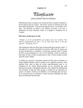 157 
Capítulo 12 
Planificación 
- pasos firmes hacía el futuro 
Planificación tiene su orígen en el corazón de Dios, cuando su Espíritu se 
movía sobre la faz de la aguas. “Sea la luz” marcó el comienzo de lo que 
Dios habia planificado - la creación del planeta tierra, las estrellas, sol y 
luna, los animales, las flores y los árboles, los peces y las aves, y 
finalmente los seres humanos, hecho a la imágen y semejanza de su 
Creador. 
Dios tiene un plan para tu vida 
“Porque yo sé los pensamientos que tengo acerca de vosotros, dice 
Jehová, pensamientos de paz, y no de mal, para daros el fin que 
esperáis.” (Jeremías 29:11) 
¡Que bendición saber que Dios tiene un buen plan para nuestras vidas! Y 
este plan El no quiere esconderlo de nosotros. Más bien El quiere que 
nosotros busquemos su voluntad y su plan para nuestras vidas. El deseo 
de Dios es que caminemos en luz y no en tinieblas. ¿Cuál es el plan de 
Dios para tu vida? ¿Cuál es tu plan para tu vida? ¿Tienes un plan o tomas 
cada día como te llega? 
La Biblia nos muestra el propósito general de Dios para el hombre, ya 
hemos hablado bastante sobre el asunto en los capítulos anteriores. Pero 
también Dios tiene un plan de acción especificamente para tí. La 
enseñanza de los Dones Motivacionales nos ha mostrado que cada 
persona tiene dones y habilidades distintas. Este capítulo de planificación 
está colocado al final del libro porque es tiempo de ser específico en 
cuanto a tu futuro. Si Dios te ha hablado y te ha llamado para servirle a 
El, es necesario que tu comiences a tomar los pasos indicados por Dios 
hacía la realización de una meta. 
 