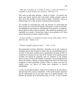 158 
“Antes que te formase en el vientre te conocí, y antes que nacieses te 
santifiqué, te di por profeta a las naciones.” (Jeremías 1:5) 
Dios tenía un plan para Jeremías - ¡desde el vientre! No pienses que 
tienes que esperar muchos años para poder realizar grandes cosas en 
Dios. Si tú has recibido a Cristo como tu Señor y Salvador y tienes su 
Espíritu Santo en tu vida, ya tienes el potencial para realizarlas. 
¡Es increíble la creatividad que tiene una persona! La creatividad que 
Dios mostró en la creación del mundo la ha puesto en cada ser humano. 
La habilidad de crear puede ser utilizada para fines positivos o negativos; 
para la gloria de Dios o para el egoísmo. Dios quiere que andemos en fé, 
confiando en su poder y fuerza para realizar cosas grandes en El. Dios 
quiere mostrarnos el camino y darnos su plan. 
“Te haré entender, y te enseñaré el camino en que debes andar; sobre ti 
fijaré mis ojos.” (Salmo 32:8) 
“El deseo cumplido regocija el alma....” (Prov. 13:19) 
Hay demasiados cristianos aburridos y frustrados con la vida, porque no 
entienden que la vida cristiana es mucho más que la justificación por fé. 
Es decir, tu salvación recibida por fé, gratuitamente de parte de Dios es 
solamente el comienzo de una vida de fé. Caminar en fé significa para el 
cristiano una actitud de conquista, pero no conquista en sus propias 
fuerzas si no en la fuerza del Espíritu. Si tenemos a nuestra disposición la 
fuerza del Espíritu, tenemos a nuestra disposición fuerza sin límite para 
conquistar la tierra prometida. ¡Gloria a Dios! La única cosa que nos 
impide actuar con fuerza sin límite para conquistar es nuestra 
incredulidad. 
A todos los grandes hombres y mujeres de la fé Dios les ha mostrado su 
plan para que ellos actuen y conquisten. A Noé le dió un plan especifico 
para la construcción de un arca para salvar a la familia humana y las 
familias de animales de la destrucción (Gén. 6:14-22). A José le mostró 
 