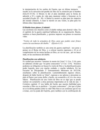 159 
la interpretación de los sueños de Faraón, que en última instancia 
resultó en la salvación del pueblo de Dios de la extinción por el hambre 
(Gén.41:33-36). A Moisés le dió el plan detallado para la forma de 
adorarle a El y reglas de vida para mantener orden y bienestar en la 
sociedad (Exodo 20 - 30). A Daniel le mostró su plan para los imperios 
del mundo (Daniel). A Juan le mostró en una visión, su plan para los 
últimos días (Apocalipsis). 
El Diablo tiene planes ¡Cuidado! 
Las escrituras nos muestra como el diablo trabaja para destruir vidas. En 
el capítulo de la guerra espiritual hablamos de su organización. Bueno, 
tambien es buen planificador, y quisiera imponer sus planes en nuestras 
vidas. 
“Vestíos de toda la armadura de Dios, para que podáis estar firmes 
contra las asechanzas del diablo.” (Efesios 6:11) 
La planificación también es una arma de guerra espiritual - nos pone a 
pensar en el Reino de Dios, y a colocar nuestra esperanza y fé en el 
cumplimiento de las metas hechas en Dios, en vez de caer, por no hacer 
nada, en las asechanzas del diablo. 
Planificación con sabiduría 
Es verdad que nosotros “tenemos la mente de Cristo” (1 Cor. 2:16), pero 
no debemos olvidar que “en parte conocemos” (1 Cor. 13:9). Nosotros 
podemos ser diligentes en buscar la visión de Dios y la planificación para 
poder lograrla, pero con mucho cuidado, y mucha sabiduría. En las 
Escuelas de Discipulado Y Entrenamiento Misionero de JUCUM, 
enseñamos sobre la planificación. Lamentablemente algunos chicos, 
después de haber hecho su “plan”, regresan a sus iglesias y presentan su 
plan al Pastor casi como dicho y hecho, sin someterlo a él, ni a los otros 
lideres. Planificación de una visión de Dios no es algo que se puede 
realizar sin someterlo a otras personas importantes en la vida de uno. 1 
Corintios capítulo 13 nos habla del hecho que nuestra habilidad para 
escuchar a Dios no es perfecta - “en parte conocemos”. ¡Así que el plan 
no es la última palabra sobre tu vida! Más bien es un comienzo que tú vas 
a tomar, con la ayuda del Espíritu, pero tambien con la confirmación de 
 