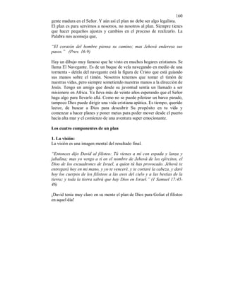 160 
gente madura en el Señor. Y aún así el plan no debe ser algo legalista. 
El plan es para servirnos a nosotros, no nosotros al plan. Siempre tienes 
que hacer pequeños ajustes y cambios en el proceso de realizarlo. La 
Palabra nos aconseja que, 
“El corazón del hombre piensa su camino; mas Jehová endereza sus 
pasos.” (Prov. 16:9) 
Hay un dibujo muy famoso que he visto en muchos hogares cristianos. Se 
llama El Navegante. Es de un buque de vela navegando en medio de una 
tormenta - detrás del navegante está la figura de Cristo que está guiando 
sus manos sobre el timón. Nosotros tenemos que tomar el timón de 
nuestras vidas, pero siempre sometiendo nuestras manos a la dirección de 
Jesús. Tengo un amigo que desde su juventud sentía un llamado a ser 
misionero en Africa. Ya lleva más de veinte años esperando que el Señor 
haga algo para llevarlo allá. Como no se puede pilotear un barco parado, 
tampoco Dios puede dirigir una vida cristiana apática. Es tiempo, querido 
lector, de buscar a Dios para descubrir Su propósito en tu vida y 
comenzar a hacer planes y poner metas para poder mover desde el puerto 
hacía alta mar y el comienzo de una aventura super emocionante. 
Los cuatro componentes de un plan 
1. La visión: 
La visión es una imagen mental del resultado final. 
“Entonces dijo David al filisteo: Tú vienes a mí con espada y lanza y 
jabalina; mas yo vengo a ti en el nombre de Jehová de los ejércitos, el 
Dios de los escuadrones de Israel, a quien tú has provocado. Jehová te 
entregará hoy en mi mano, y yo te venceré, y te cortaré la cabeza, y daré 
hoy los cuerpos de los filisteos a las aves del cielo y a las bestias de la 
tierra; y toda la tierra sabrá que hay Dios en Israel.” (1 Samuel 17:45- 
46) 
¡David tenía muy claro en su mente el plan de Dios para Goliat el filisteo 
en aquel día! 
 