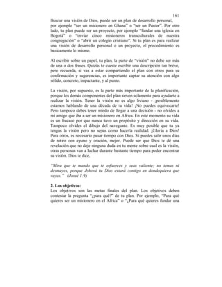 161 
Buscar una visión de Dios, puede ser un plan de desarrollo personal, 
por ejemplo “ser un misionero en Ghana” o “ser un Pastor”. Por otro 
lado, tu plan puede ser un proyecto, por ejemplo “fundar una iglesia en 
Bogotá” o “enviar cinco misioneros transculturales de nuestra 
congregación” o “abrir un colegio cristiano”. Si tu plan es para realizar 
una visión de desarrollo personal o un proyecto, el procedimiento es 
basicamente lo mismo. 
Al escribir sobre un papel, tu plan, la parte de “visión” no debe ser más 
de una o dos frases. Quizás te cueste escribir una descripción tan bréve, 
pero recuerda, si vas a estar compartiendo el plan con otros para su 
confirmación y sugerencias, es importante captar su atención con algo 
sólido, concreto, impactante, y al punto. 
La visión, por supuesto, es la parte más importante de la planificación, 
porque los demás componentes del plan sirven solamente para ayudarte a 
realizar la visión. Tener la visión no es algo liviano - ¡posiblemente 
estamos hablando de una década de tu vida! ¡No puedes equivocarte! 
Pero tampoco debes tener miedo de llegar a una decisión - no olvides a 
mi amigo que iba a ser un misionero en Africa. En este momento su vida 
es un fracaso por que nunca tuvo un propósito y dirección en su vida. 
Tampoco olvides el dibujo del navegante. Es muy posible que tu ya 
tengas la visión pero no sepas como hacerla realidad. ¡Gloria a Dios! 
Para otros, es necesario pasar tiempo con Dios. Si puedes salir unos días 
de retiro con ayuno y oración, mejor. Puede ser que Dios te dé una 
revelación que no deje ninguna duda en tu mente sobre cual es la visión, 
otras personas van a luchar durante bastante tiempo para poder encontrar 
su visión. Dios te dice, 
“Mira que te mando que te esfuerces y seas valiente; no temas ni 
desmayes, porque Jehová tu Dios estará contigo en dondequiera que 
vayas.” (Josué 1:9) 
2. Los objetivos: 
Los objetivos son las metas finales del plan. Los objetivos deben 
contestar la pregunta “¿para qué?” de tu plan. Por ejemplo, “Para qué 
quieres ser un misionero en el Africa” o “¿Para qué quieres fundar una 
 
