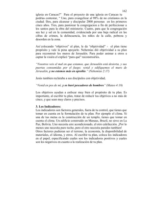 162 
iglesia en Caracas?” Para el proyecto de una iglesia en Caracas tu 
podrías contestar, “ Uno, para evangelizar al 98% de no cristianos en la 
ciudad. Dos, para alcanzar y discipular 2000 personas en los primeros 
cinco años. Tres, para pastorear la congregacion a fin de perfeccionar a 
los santos para la obra del ministerio. Cuatro, para que la congregación 
sea luz y sal en la comunidad, evidenciada por una baja radical en las 
cifras de crimen, la delincuencia, los niños de la calle, pobreza y 
desorden en la zona. 
Asi´colocando “objetivos” al plan, le da “objetividad” - el plan tiene 
propósito y vale la pena apoyarlo. Nehemías dió objetividad a su plan 
para reconstruir los muros de Jerusalén. Para poder animar a otros a 
captar la visión el explicó “para qué” reconstruirlos. 
“Vosotros veis el mal en que estamos, que Jerusalén está desierta, y sus 
puertas consumidas por el fuego; venid y edifiquemos el muro de 
Jerusalén, y no estemos más en oprobio.” (Nehemías 2:17) 
Jesús tambien reclutaba a sus discípulos con objetividad, 
“Venid en pos de mí, y os haré pescadores de hombres” (Mateo 4:19) 
Los objetivos ayudan a enfocar muy bien el propósito de tu plan. Es 
importante, al escribir tu plan, tratar de reducir tus objetivos a no más de 
cinco, y que sean muy claros y precisos. 
3. Los Indicadores: 
Los indicadores son factores generales, fuera de tu control, que tienes que 
tomar en cuenta en la formulación de tu plan. Por ejemplo el clima. Si 
una de tus metas es la construcción de un templo, tienes que tomar en 
cuenta el clima. Un edificio construído en Manaus, Brazil, no sirve en La 
Paz, Bolivia. Uno necesita aire acondicionado, el otro calefacción. ¡Por lo 
menos uno necesita puro techo, pero el otro necesita paredes tambien! 
Otros factores pudieran ser el terreno, la economía, la disponibilidad de 
materiales, el idioma, y otros. Al escribir tu plan, coloca los indicadores 
en el papel, especificando cuales son los indicadores positivos y cuales 
son los negativos en cuanto a la realización de tu plan. 
 