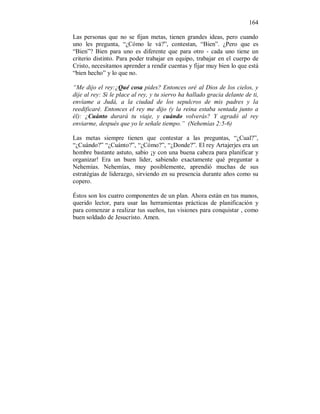 164 
Las personas que no se fijan metas, tienen grandes ideas, pero cuando 
uno les pregunta, “¿Cómo le vá?”, contestan, “Bien”. ¿Pero que es 
“Bien”? Bien para uno es diferente que para otro - cada uno tiene un 
criterio distinto. Para poder trabajar en equipo, trabajar en el cuerpo de 
Cristo, necesitamos aprender a rendir cuentas y fijar muy bien lo que está 
“bien hecho” y lo que no. 
“Me dijo el rey:¿Qué cosa pides? Entonces oré al Dios de los cielos, y 
dije al rey: Si le place al rey, y tu siervo ha hallado gracia delante de ti, 
envíame a Judá, a la ciudad de los sepulcros de mis padres y la 
reedificaré. Entonces el rey me dijo (y la reina estaba sentada junto a 
él): ¿Cuánto durará tu viaje, y cuándo volverás? Y agradó al rey 
enviarme, después que yo le señale tiempo.” (Nehemías 2:5-6) 
Las metas siempre tienen que contestar a las preguntas, “¿Cual?”, 
“¿Cuándo?” “¿Cuánto?”, “¿Cómo?”, “¿Donde?”. El rey Artajerjes era un 
hombre bastante astuto, sabio ¡y con una buena cabeza para planificar y 
organizar! Era un buen líder, sabiendo exactamente qué preguntar a 
Nehemías. Nehemías, muy posiblemente, aprendió muchas de sus 
estratégias de liderazgo, sirviendo en su presencia durante años como su 
copero. 
Éstos son los cuatro componentes de un plan. Ahora están en tus manos, 
querido lector, para usar las herramientas prácticas de planificación y 
para comenzar a realizar tus sueños, tus visiones para conquistar , como 
buen soldado de Jesucristo. Amen. 
