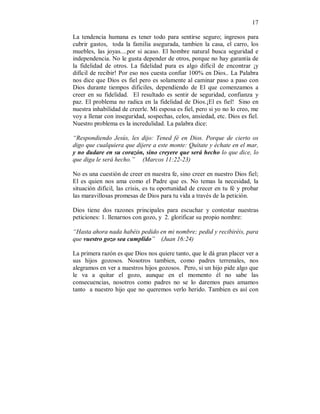 17 
La tendencia humana es tener todo para sentirse seguro; ingresos para 
cubrir gastos, toda la familia asegurada, tambien la casa, el carro, los 
muebles, las joyas....por si acaso. El hombre natural busca seguridad e 
independencia. No le gusta depender de otros, porque no hay garantía de 
la fidelidad de otros. La fidelidad pura es algo difícil de encontrar ¡y 
difícil de recibir! Por eso nos cuesta confiar 100% en Dios.. La Palabra 
nos dice que Dios es fiel pero es solamente al caminar paso a paso con 
Dios durante tiempos dificiles, dependiendo de El que comenzamos a 
creer en su fidelidad. El resultado es sentir de seguridad, confianza y 
paz. El problema no radica en la fidelidad de Dios.¡El es fiel! Sino en 
nuestra inhabilidad de creerle. Mi esposa es fiel, pero si yo no lo creo, me 
voy a llenar con inseguridad, sospechas, celos, ansiedad, etc. Dios es fiel. 
Nuestro problema es la incredulidad. La palabra dice: 
“Respondiendo Jesús, les dijo: Tened fé en Dios. Porque de cierto os 
digo que cualquiera que dijere a este monte: Quítate y échate en el mar, 
y no dudare en su corazón, sino creyere que será hecho lo que dice, lo 
que diga le será hecho.” (Marcos 11:22-23) 
No es una cuestión de creer en nuestra fe, sino creer en nuestro Dios fiel; 
El es quien nos ama como el Padre que es. No temas la necesidad, la 
situación dificil, las crisis, es tu oportunidad de crecer en tu fé y probar 
las maravillosas promesas de Dios para tu vida a través de la petición. 
Dios tiene dos razones principales para escuchar y contestar nuestras 
peticiones: 1. llenarnos con gozo, y 2. glorificar su propio nombre: 
“Hasta ahora nada habéis pedido en mi nombre; pedid y recibiréis, para 
que vuestro gozo sea cumplido” (Juan 16:24) 
La primera razón es que Dios nos quiere tanto, que le dá gran placer ver a 
sus hijos gozosos. Nosotros tambien, como padres terrenales, nos 
alegramos en ver a nuestros hijos gozosos. Pero, si un hijo pide algo que 
le va a quitar el gozo, aunque en el momento él no sabe las 
consecuencias, nosotros como padres no se lo daremos pues amamos 
tanto a nuestro hijo que no queremos verlo herido. Tambien es así con 
 