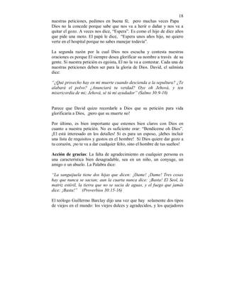 18 
nuestras peticiones, pedimos en buena fé, pero muchas veces Papa 
Dios no la concede porque sabe que nos va a herir o dañar y nos va a 
quitar el gozo. A veces nos dice, “Espera”. Es como el hijo de diez años 
que pide una moto. El papá le dice, “Espera unos años hijo, no quiero 
verte en el hospital porque no sabes manejar todavía”. 
La segunda razón por la cual Dios nos escucha y contesta nuestras 
oraciones es porque El siempre desea glorificar su nombre a través de su 
gente. Si nuestra petición es egoista, El no la va a contestar. Cada una de 
nuestras peticiones deben ser para la gloria de Dios. David, el salmista 
dice: 
“¿Qué provecho hay en mi muerte cuando descienda a la sepultura? ¿Te 
alabará el polvo? ¿Anunciará tu verdad? Oye oh Jehová, y ten 
misericordia de mi; Jehová, sé tú mi ayudador” (Salmo 30:9-10) 
Parece que David quizo recordarle a Dios que su petición para vida 
glorificaría a Dios, ¡pero que su muerte no! 
Por último, es bien importante que estemos bien claros con Dios en 
cuanto a nuestra petición. No es suficiente orar: “Bendíceme oh Dios”. 
¡El está interesado en los detalles! Si es para un esposo, ¡debes incluir 
una lista de requisitos y gustos en el hombre! Si Dios quiere dar gozo a 
tu corazón, ¡no te va a dar cualquier feíto, sino el hombre de tus sueños! 
Acción de gracias: La falta de agradecimiento en cualquier persona es 
una característica bien desagradable, sea en un niño, un conyuge, un 
amigo o un abuelo. La Palabra dice: 
“La sanguijuela tiene dos hijas que dicen: ¡Dame! ¡Dame! Tres cosas 
hay que nunca se sacian; aun la cuarta nunca dice: ¡Basta! El Seol, la 
matriz estéril, la tierra que no se sacia de aguas, y el fuego que jamás 
dice: ¡Basta!” (Proverbios 30:15-16) 
El teólogo Guillermo Barclay dijo una vez que hay solamente dos tipos 
de viejos en el mundo: los viejos dulces y agradecidos, y los quejadores 
 