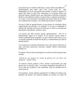 19 
que piensan que el mundo le debe algo y nunca tienen una palabra de 
agradecimiento para nadie. ¡Que cosa! ¿Como serás tú? Que 
desagradable vivir con una persona que siempre va hacía lo negativo, la 
queja. Que dificil es para Dios mantenerse en comunión íntima con 
personas ingratas. Querido lector, que importante es aprender la gratitud. 
Desde la cuna debemos enseñar a nuestros hijos a expresar la gratitud, si 
no, vamos a crear monstruos consentidos que serán el dolor de su madre, 
una vergüenza para su padre, y un rebelde egoista para la sociedad. 
Así que la falta de agradecimiento en una persona no solamente afecta 
negativamente las personas a su alrededor, si no que va cambiando el 
carácter del individuo mismo de tal forma que se vuelve en una persona 
descontenta, insatisfecha, solitaria y triste. 
¿Tu piensas que Dios necesita nuestro agradecimiento? ¡No! El es 
perfectamente seguro en si mismo. El no necesita nuestro ánimo o 
nuestra confirmación de su bondad. Lo que sí le hace sentir triste es ver a 
su creación perdiendo la bendición del gozo y contentamiento por falta de 
agradecimiento. 
Las escrituras nos exhortan muchisimas veces a dar gracias a Dios por su 
amor, provisión, protección, salvación, sanidad, señorío misericordia, 
bondad, etc. 
El salmista, David, tenía una perspectiva tan alta de acción de gracias que 
escribió, 
“Entrad por sus puertas con acción de gracias, por sus atrios con 
alabanzas” (Salmo 100:4) 
Al expresar nuestra gratitud a Dios, estamos reconociendo que toda 
buena cosa en nuestras vidas y en nuestros alrededores proceden de él. 
No ha sido por accidente ni por casualidad. Todo ha sucedido por Su 
mano amorosa. 
En la práctica, ¿Cómo podemos agradacerle? La Biblia nos instruye que 
podemos dar gracias con nuestras palabras en oración, en cantos de 
 