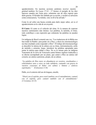 20 
agradecimiento. En nuestras acciones podemos mostrar nuestra 
gratitud tambien. En Lucas 17:14 - 17 leemos el ejemplo de los diez 
leprosos sanados por Jesús pero, solamente uno de ellos regresó para 
darle gracias. El hombre fué alabado por su acción, y recibió su salvación 
como consecuencia, “Levántate, vete; tu fé te ha salvado.” 
Como la sal sobre una buena comida para darle mejor sabor, así es el 
agradecimiento en la vida de un creyente. 
El Canto: El canto es el vehículo del alma. Es la manera de expresar 
nuestros sentimientos más íntimos. Las palabras, la melodía, el ritmo, 
todo contribuye a una expresión que solamente las palabras no pueden 
lograr. 
Un indígena de Brazil comentó una vez, “Los traductores de la Biblia nos 
han traído la Palabra para poder oír a Dios, y ahora los etnomusicólogos 
nos han enseñado como responder a Dios”. El trabajo del etnomusicólogo 
es descubrir la música de la cultura con su ritmo, instrumentación, estilo 
de melodía y armonía; luego, introducir las palabras apropiadas para 
juntar la música para alabar a Dios. No es lo mismo para un indígena 
Yanomami de la selva de Venezuela cantar himnos ingleses traducidos a 
su idioma acompañado por un piano, que cantar a Dios un cántico del 
corazón; un cántico autóctono, propio, de su cultura. 
“La palabra de Dios more en abundancia en vosotros, enseñandoos y 
exhortándoos unos a otros en toda sabiduria, cantando con gracia en 
vuestros corazones al Señor con salmos e himnos y cánticos 
espirituales.” (Colosenses 3:16) 
Pablo, en el contexto del uso de lenguas, enseñó, 
“Oraré con el espíritu, pero oraré tambien con el entendimiento; cantaré 
con el espíritu, pero cantaré también con el entendimiento” 
(1 Corintios 14:15) 
 
