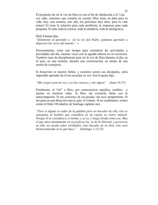 23 
El propósito de oír la voz de Dios es con el fin de obedecerle a él. Una 
vez oida, ¡tenemos que tomarla en cuenta! Dios tiene un plan para tu 
vida; hoy, esta semana, este año, los próximos diez años, para tu vida 
entera! El tiene la solución para cada problema, la respuesta para cada 
pregunta. El sabe toda la ciencia, toda la sabiduría, toda la inteligencia. 
Dick Eatman dijo, 
“Solamente al aprender a oir la voz del Padre, podemos aprender a 
dispersar las voces del mundo.” 8. 
Personalmente, tomo este tiempo para considerar las actividades y 
prioridades del día, muchas veces con la agenda abierta en mi escritorio. 
Tambien trato de disciplinarme para oir la voz de Dios durante el día; en 
el auto, en una reunión, durante una conversación, en medio de una 
sesión de consejería. 
Si Jesucristo es nuestro Señor, y nosotros somos sus discípulos, sería 
imposible aprender de él sin escuchar su voz. Fué él quien dijo, 
“Mis ovejas oyen mi voz, y yo las conozco, y me siguen” (Juan 10:27) 
Finalmente, el “oír” a Dios, por consecuencia significa, cambios y 
ajustes en nuestras vidas. Si Dios me consuela; basta con la 
autocompasión. Si me convence de un pecado; me toca arrepentirme. Si 
me guía en una dirección nueva; giro el volante. Si no cambiamos, somos 
como el Oidor Olvidadizo de Santiago capítulo uno. 
“Pero si alguno es oidor de la palabra pero no hacedor de ella, éste es 
semejante al hombre que considera en un espejo su rostro natural. 
Porque él se considera a sí mismo, y se va, y luego olvida cómo era. Mas 
el que mira atentamente en la perfecta ley, la de la libertad, y persevera 
en ella, no siendo oidor olvidadizo, sino hacedor de la obra, éste será 
bienaventurado en lo que hace.” (Santiago 1:23-25) 
 
