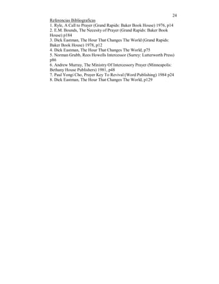 24 
Referencias Bibliograficas 
1. Ryle, A Call to Prayer (Grand Rapids: Baker Book House) 1976, p14 
2. E.M. Bounds, The Necesity of Prayer (Grand Rapids: Baker Book 
House) p184 
3. Dick Eastman, The Hour That Changes The World (Grand Rapids: 
Baker Book House) 1978, p12 
4. Dick Eastman, The Hour That Changes The World, p75 
5. Norman Grubb, Rees Howells Intercessor (Surrey: Lutterworth Press) 
p86 
6. Andrew Murray, The Ministry Of Intercessory Prayer (Minneapolis: 
Bethany House Publishers) 1981, p48 
7. Paul Yongi Cho, Prayer Key To Revival (Word Publishing) 1984 p24 
8. Dick Eastman, The Hour That Changes The World, p129 
 