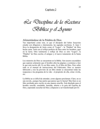 25 
Capítuto 2 
La Disciplina de la Lectura 
Bíblica y el Ayuno 
Alimentándose de la Palabra de Dios 
Tan importante como orar, es que el discípulo del Señor Jesucristo 
estudie con diligencia y diariamente, las sagradas escrituras. S. Juan 1 
lleva la designación de Jesús como el “Logos” - la “Palabra” de Dios 
hecha carne. Jesús era el reflejo perfecto de Dios entre los hombres, aquí 
en la tierra. Otro testimonio o reflejo de Dios es otro “Logos”; la 
“Palabra” de Dios escrita; el antiguo y el nuevo testamento de la Santa 
Biblia. 
Los misterios de Dios se encuentran en la Biblia. Son tesoros escondidos 
que esperan solamente que el hombre abra las páginas y comience a leer 
lo que está escrito allí. Es un libro santo. Es el libro de Dios. Pero sobre 
todo es el manual de instrucciones del Fabricante; Dios es nuestro 
fabricante y nos ha provisto de un libro donde se encuentran todas las 
respuestas a las preguntas de la vida - el propósito de ella, cómo vivirla, 
etc. 
La Biblia no es difícil de entender, como algunos proclaman. Claro, no es 
una novela, ¡aunque hay partes que parece que lo fueran! Mas bien es un 
libro profundo pero escrito en una manera sencilla. Está diseñado para el 
hombre sencillo, enseñable, humilde, abierto a la guía del Espíritu de 
Dios, esperando escuchar de Dios y dispuesto a ser transformado por El. 
 