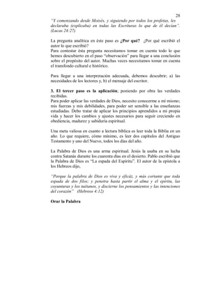 28 
“Y comenzando desde Moisés, y siguiendo por todos los profetas, les 
declaraba (explicaba) en todas las Escrituras lo que de él decían”. 
(Lucas 24:27) 
La pregunta analítica en éste paso es ¿Por qué? ¿Por qué escribió el 
autor lo que escribió? 
Para contestar ésta pregunta necesitamos tomar en cuenta todo lo que 
hemos descubierto en el paso “observación” para llegar a una conclusión 
sobre el propósito del autor. Muchas veces necesitamos tomar en cuenta 
el transfondo cultural e histórico. 
Para llegar a una interpretación adecuada, debemos descubrir; a) las 
necesidades de los lectores y, b) el mensaje del escritor. 
3. El tercer paso es la aplicación; poniendo por obra las verdades 
recibidas. 
Para poder aplicar las verdades de Dios, necesito conocerme a mí mismo; 
mis fuerzas y mis debilidades, para poder ser sensible a las enseñanzas 
estudiadas. Debo tratar de aplicar los principios aprendidos a mi propia 
vida y hacer los cambios y ajustes necesarios para seguir creciendo en 
obediencia, madurez y sabiduría espiritual. 
Una meta valiosa en cuanto a lectura bíblica es leer toda la Biblia en un 
año. Lo que requiere, cómo mínimo, es leer dos capítulos del Antiguo 
Testamento y uno del Nuevo, todos los días del año. 
La Palabra de Dios es una arma espiritual. Jesús la usaba en su lucha 
contra Satanás durante los cuarenta días en el desierto. Pablo escribió que 
la Palabra de Dios es “La espada del Espíritu”. El autor de la epístola a 
los Hebreos dijo, 
“Porque la palabra de Dios es viva y eficáz, y más cortante que toda 
espada de dos filos; y penetra hasta partir el alma y el epíritu, las 
coyunturas y los tuétanos, y discierne los pensamientos y las intenciones 
del corazón” (Hebreos 4:12) 
Orar la Palabra 
 