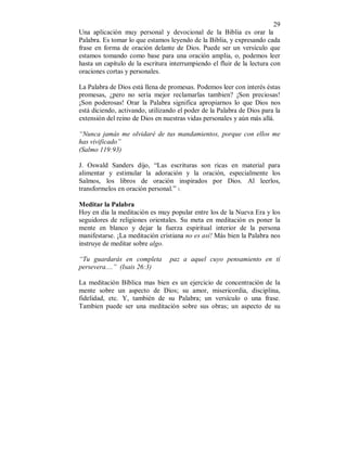 29 
Una aplicación muy personal y devocional de la Biblia es orar la 
Palabra. Es tomar lo que estamos leyendo de la Biblia, y expresando cada 
frase en forma de oración delante de Dios. Puede ser un versículo que 
estamos tomando como base para una oración amplia, o, podemos leer 
hasta un capítulo de la escritura interrumpiendo el fluir de la lectura con 
oraciones cortas y personales. 
La Palabra de Dios está llena de promesas. Podemos leer con interés éstas 
promesas, ¿pero no sería mejor reclamarlas tambien? ¡Son preciosas! 
¡Son poderosas! Orar la Palabra significa apropiarnos lo que Dios nos 
está diciendo, activando, utilizando el poder de la Palabra de Dios para la 
extensión del reino de Dios en nuestras vidas personales y aún más allá. 
“Nunca jamás me olvidaré de tus mandamientos, porque con ellos me 
has vivificado” 
(Salmo 119:93) 
J. Oswald Sanders dijo, “Las escrituras son ricas en material para 
alimentar y estimular la adoración y la oración, especialmente los 
Salmos, los libros de oración inspirados por Dios. Al leerlos, 
transformelos en oración personal.” 1. 
Meditar la Palabra 
Hoy en día la meditación es muy popular entre los de la Nueva Era y los 
seguidores de religiones orientales. Su meta en meditación es poner la 
mente en blanco y dejar la fuerza espiritual interior de la persona 
manifestarse. ¡La meditación cristiana no es así! Más bien la Palabra nos 
instruye de meditar sobre algo. 
“Tu guardarás en completa paz a aquel cuyo pensamiento en tí 
persevera....” (Isais 26:3) 
La meditación Bíblica mas bien es un ejercicio de concentración de la 
mente sobre un aspecto de Dios; su amor, misericordia, disciplina, 
fidelidad, etc. Y, también de su Palabra; un versículo o una frase. 
Tambien puede ser una meditación sobre sus obras; un aspecto de su 
 
