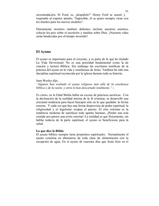 31 
recomendación, Sr Ford, es, ¡despidelo!” Henry Ford se asustó y 
respondió al experto atónito, “Imposible, él es quien siempre viene con 
los diseños para los nuevos modelos”. 
Diariamente nosotros tambien debemos inclinar nuestros asientos, 
colocar los pies sobre el escritorio y meditar sobre Dios. ¡Nuestras vidas 
serán bendecidas por el tiempo invertido! 
El Ayuno 
El ayuno es importante para el creyente, y es parte de lo que he titulado 
La Vida Devocional. No es una prioridad fundamental como la de 
oración y lectura Bíblica. Sin embargo las escrituras testifican de la 
práctica del ayuno en la vida y enseñanzas de Jesús. Tambien ha sido una 
disciplina espiritual reconocida por la iglesia durante toda su historia. 
Juan Wesley dijo, 
“Algunos han exaltado el ayuno religioso más allá de la enseñanza 
bíblica y de la razón; y otros lo han descartado totalmente.” 2.. 
Es cierto, en la Edad Media había un exceso de prácticas ascéticas. Con 
la declinación de la realidad interna de la fé cristiana, se desarrolló una 
creciente tendencia para hacer hincapié sólo en lo que quedaba: la forma 
externa. Y cada vez que hay una forma desprovista de poder espiritual, la 
religiosidad y el legalismo ocupan el puesto. El otro extremo es la 
tendencia moderna de satisfacer todo apetito humano. ¡Perder una sola 
comida nos parece una crisis enorme! La realidad es que físicamente, sin 
hablar todavía de la parte espiritual, el ayuno es beneficiosio para la 
salud. 
Lo que dice la Biblia 
El ayuno bíblico siempre tiene propósitos espirituales. Normalmente el 
ayuno consistía en abstenerse de toda clase de alimentación con la 
excepción de agua. En el ayuno de cuarenta días que Jesús hizo en el 
 
