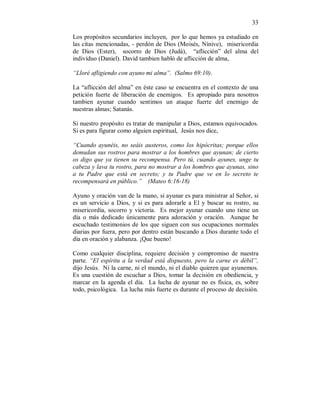 33 
Los propósitos secundarios incluyen, por lo que hemos ya estudiado en 
las citas mencionadas, - perdón de Dios (Moisés, Nínive), misericordia 
de Dios (Ester), socorro de Dios (Judá), “aflicción” del alma del 
indivíduo (Daniel). David tambien habló de aflicción de alma, 
“Lloré afligiendo con ayuno mi alma”. (Salmo 69:10). 
La “aflicción del alma” en éste caso se encuentra en el contexto de una 
petición fuerte de liberación de enemigos. Es apropiado para nosotros 
tambien ayunar cuando sentimos un ataque fuerte del enemigo de 
nuestras almas; Satanás. 
Si nuestro propósito es tratar de manipular a Dios, estamos equivocados. 
Si es para figurar como alguien espiritual, Jesús nos dice, 
“Cuando ayunéis, no seáis austeros, como los hipócritas; porque ellos 
demudan sus rostros para mostrar a los hombres que ayunan; de cierto 
os digo que ya tienen su recompensa. Pero tú, cuando ayunes, unge tu 
cabeza y lava tu rostro, para no mostrar a los hombres que ayunas, sino 
a tu Padre que está en secreto; y tu Padre que ve en lo secreto te 
recompensará en público.” (Mateo 6:16-18) 
Ayuno y oración van de la mano, si ayunar es para ministrar al Señor, si 
es un servicio a Dios, y si es para adorarle a El y buscar su rostro, su 
misericordia, socorro y victoria. Es mejor ayunar cuando uno tiene un 
día o más dedicado únicamente para adoración y oración. Aunque he 
escuchado testimonios de los que siguen con sus ocupaciones normales 
diarias por fuera, pero por dentro están buscando a Dios durante todo el 
día en oración y alabanza. ¡Que bueno! 
Como cualquier disciplina, requiere decisión y compromiso de nuestra 
parte. “El espíritu a la verdad está dispuesto, pero la carne es débil”, 
dijo Jesús. Ni la carne, ni el mundo, ni el diablo quieren que ayunemos. 
Es una cuestión de escuchar a Dios, tomar la decisión en obediencia, y 
marcar en la agenda el día. La lucha de ayunar no es física, es, sobre 
todo, psicológica. La lucha más fuerte es durante el proceso de decisión. 
 