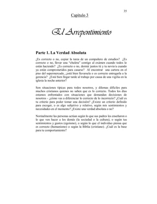 35 
Capítulo 3 
El Arrepentimiento 
Parte 1. La Verdad Absoluta 
¿Es correcto o no, copiar la tarea de un compañero de estudios? ¿Es 
correcto o no, llevar una “chuleta” contigo al exámen cuando todos lo 
están haciendo? ¿Es correcto o no, dormir juntos tú y tu novio/a cuando 
ya están comprometidos para casarse? Al encontrar una cartera en el 
piso del supermercado, ¿está bien llevarsela o es correcto entregarla a la 
gerencia? ¿Está bien llegar tarde al trabajo por causa de una vigilia en la 
iglesia la noche anterior? 
Son situaciones típicas para todos nosotros, y dilemas difíciles para 
muchos cristianos quienes no saben que es lo correcto. Todos los días 
estamos enfrentados con situaciones que demandan decisiones de 
nosotros - ¿cómo vas a diferenciar lo correcto de lo incorrecto? ¿Cuál es 
tu criterio para poder tomar una decisión? ¿Existe un criterio definido 
para escoger, o es algo subjetivo y relativo, según mis sentimientos y 
necesidades en el momento? ¿Existe una verdad absoluta o no? 
Normalmente las personas actúan según lo que sus padres les enseñaron o 
lo que ven hacer a los demás (la sociedad o la cultura), o según tus 
sentimientos y gustos (egoísmo), o según lo que el individuo piensa que 
es correcto (humanismo) o según la Biblia (cristiano). ¿Cuál es la base 
para tu comportamiento? 
 