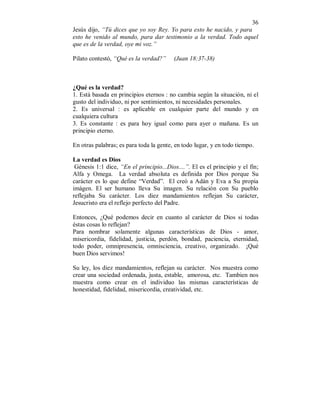 36 
Jesús dijo, “Tú dices que yo soy Rey. Yo para esto he nacido, y para 
esto he venido al mundo, para dar testimonio a la verdad. Todo aquel 
que es de la verdad, oye mi voz.” 
Pilato contestó, “Qué es la verdad?” (Juan 18:37-38) 
¿Qué es la verdad? 
1. Está basada en principios eternos : no cambia según la situación, ni el 
gusto del individuo, ni por sentimientos, ni necesidades personales. 
2. Es universal : es aplicable en cualquier parte del mundo y en 
cualquiera cultura 
3. Es constante : es para hoy igual como para ayer o mañana. Es un 
principio eterno. 
En otras palabras; es para toda la gente, en todo lugar, y en todo tiempo. 
La verdad es Dios 
Génesis 1:1 dice, “En el principio...Dios....”. El es el principio y el fín; 
Alfa y Omega. La verdad absoluta es definida por Dios porque Su 
carácter es lo que define “Verdad”. El creó a Adán y Eva a Su propia 
imágen. El ser humano lleva Su imagen. Su relación con Su pueblo 
reflejaba Su carácter. Los diez mandamientos reflejan Su carácter, 
Jesucristo era el reflejo perfecto del Padre. 
Entonces, ¿Qué podemos decir en cuanto al carácter de Dios si todas 
éstas cosas lo reflejan? 
Para nombrar solamente algunas características de Dios - amor, 
misericordia, fidelidad, justicia, perdón, bondad, paciencia, eternidad, 
todo poder, omnipresencia, omnisciencia, creativo, organizado. ¡Qué 
buen Dios servimos! 
Su ley, los diez mandamientos, reflejan su carácter. Nos muestra como 
crear una sociedad ordenada, justa, estable, amorosa, etc. Tambien nos 
muestra como crear en el individuo las mismas características de 
honestidad, fidelidad, misericordia, creatividad, etc. 
 
