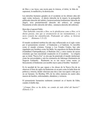 38 
de Dios y sus leyes; una receta para la tristeza, el dolor, la falta de 
esperanza, la maldición y la destrucción. 
Los derechos humanos ganados en el occidente en los últimos años del 
siglo veinte incluyen, el aborto (derecho de la mujer), la pornografía 
publicada (derecho del adulto), homosexualismo/lesbianismo (derecho de 
elegir), sexo prematrimonial (derecho del soltero), no castigar 
físicamente al niño (derecho del niño), eutanacia (derecho del enfermo). 
Bien dijo el apostol Pablo: 
“Pues habiendo conocido a Dios, no le glorificaron como a Dios, ni le 
dieron gracias, sino que se envanecieron en sus razonamientos, y su 
necio corazón fue entenebrecido. Profesando ser sabios, se hicieron 
necios.” (Romanos 1:21-22) 
El mundo occidental tambien ha sido muy influenciado en el siglo veinte 
por el pensamiento oriental - el hinduismo y el budismo. Es increíble 
como el mundo cristiano; Europa y Los Estados Unidos, han sido 
engañados por hombres como Sai Baba, los seguidores de Rama-Krishna 
(Gadadhara Chattopadhyaya), el Budismo Zen, y otros cientos de sectas 
orientales que han encontrado aceptación en el occidente. La religión 
que se titula “Nueva Era” es otra que ha penetrado el mundo intelectual, 
como las universidades y aún los seminarios de liderazgo (Seminarios de 
Negocio Eckhardt). Realmente no es tan nueva como suena; es 
básicamente el hinduismo con nombre nuevo para el hombre “moderno”. 
Es la necedad de los que siguen a los dioses de la Nueva Era de no 
observar el fruto de siglos de hinduismo en un país como la India lleno de 
pobreza y miseria, donde valorizan una rata o una vaca igual o más que a 
un ser humano. En Bombay 50% de los niños menores de cuatro años 
mueren de hambre, enfermedades, abandono y violencia. 
El pensamiento humanista realmente comenzó en el huerto de Edén, 
cuando el diablo dijo, 
“¿Conque Dios os ha dicho: no comáis de todo árbol del huerto?” 
(Génesis 3:1) 
 