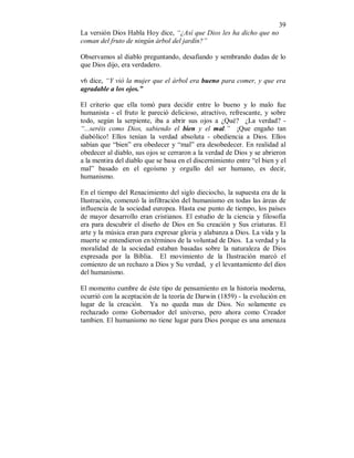 39 
La versión Dios Habla Hoy dice, “¿Así que Dios les ha dicho que no 
coman del fruto de ningún árbol del jardín?” 
Observamos al diablo preguntando, desafiando y sembrando dudas de lo 
que Dios dijo, era verdadero. 
v6 dice, “Y vió la mujer que el árbol era bueno para comer, y que era 
agradable a los ojos.” 
El criterio que ella tomó para decidir entre lo bueno y lo malo fue 
humanista - el fruto le pareció delicioso, atractivo, refrescante, y sobre 
todo, según la serpiente, iba a abrir sus ojos a ¿Qué? ¿La verdad? - 
“...seréis como Dios, sabiendo el bien y el mal.” ¡Que engaño tan 
diabólico! Ellos tenían la verdad absoluta - obediencia a Dios. Ellos 
sabían que “bien” era obedecer y “mal” era desobedecer. En realidad al 
obedecer al diablo, sus ojos se cerraron a la verdad de Dios y se abrieron 
a la mentira del diablo que se basa en el discernimiento entre “el bien y el 
mal” basado en el egoísmo y orgullo del ser humano, es decir, 
humanismo. 
En el tiempo del Renacimiento del siglo dieciocho, la supuesta era de la 
Ilustración, comenzó la infiltración del humanismo en todas las áreas de 
influencia de la sociedad europea. Hasta ese punto de tiempo, los países 
de mayor desarrollo eran cristianos. El estudio de la ciencia y filosofía 
era para descubrir el diseño de Dios en Su creación y Sus criaturas. El 
arte y la música eran para expresar gloria y alabanza a Dios. La vida y la 
muerte se entendieron en términos de la voluntad de Dios. La verdad y la 
moralidad de la sociedad estaban basadas sobre la naturaleza de Dios 
expresada por la Biblia. El movimiento de la Ilustración marcó el 
comienzo de un rechazo a Dios y Su verdad, y el levantamiento del dios 
del humanismo. 
El momento cumbre de éste tipo de pensamiento en la historia moderna, 
ocurrió con la aceptación de la teoría de Darwin (1859) - la evolución en 
lugar de la creación. Ya no queda mas de Dios. No solamente es 
rechazado como Gobernador del universo, pero ahora como Creador 
tambien. El humanismo no tiene lugar para Dios porque es una amenaza 
 