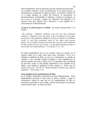 40 
para el humanismo. Por esa razón hay una ola creciente de persecusión 
en el mundo “cristiano” contra el cristianismo. En el futuro cercano, (y 
actualmente ha comenzado en algunos países) un ministro cristiano no 
va a poder predicar en contra del divorcio, la fornicación, el 
homosexualismo, la bestialidad, el adulterio, el aborto, la eutanacia, en 
fin, lo que es el pecado, porque son “derechos” del individuo y el 
ministro tiene que respetar estos “derechos” o será culpable de, y 
sancionado por, la discriminación. 
¿Cuál es tu criterio para la verdad? ¿El eterno soberano Dios, o tu 
mismo? 
“Sin embargo, hablamos sabiduría entre los que han alcanzado 
madurez; y sabiduría, no de éste siglo, ni de los príncipes de este siglo, 
que perecen. Mas hablamos sabiduría de Dios en misterio, la sabiduría 
oculta, la cual Dios predestinó antes de los siglos para nuestra 
gloria...Pero el hombre natural no percibe las cosas que son del Espíritu 
de Dios, porque para él son locuras, y no las puede entender, porque se 
han de discernir espiritualmente.”(1 Corintios 2: 6-7, 14) 
No debe sorprendernos que el no cristiano actúe así, porque sin el 
Espíritu Santo en su vida, como dicen estos versículos, él no va a 
entender la sabiduría de Dios. Lo que si es sorprendente es, cuando un 
cristiano o una sociedad cristiana comienza a estar engañado por la 
misma serpiente que tentó a Adán y Eva. Es importante que el discípulo 
de Jesucristo tenga su vida basada firmemente en las verdades de la 
Biblia y que busque la sabiduría de Dios, porque es, “Mejor que las 
piedras preciosas” Job 28:18. “Bienaventurado el hombre que halla la 
sabiduría.” (Proverbios 3:13) 
Unos ejemplos de los mandamientos de Dios 
En el Antiguo Testamento encontramos los Diez Mandamientos. Estos 
mandamientos formaron la base para la cultura Israelita y luego el 
cristianismo. Detrás de cada uno de los mandamientos de Dios se 
encuentra un principio o una verdad, y detrás del principio se encuentra, 
como he dicho antes, el carácter de Dios. 
 