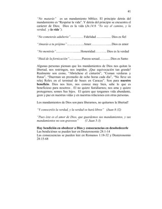 41 
“No matarás” es un mandamiento bíblico. El principio detrás del 
mandamiento es “Respetar la vida”. Y detrás del principio se encuentra el 
carácter de Dios; Dios es la vida (Jn.14:6 “Yo soy el camino, y la 
verdad, y la vida”). 
“No cometerás adulterio”………… Fidelidad ....….......... Dios es fiel 
“Amarás a tu prójimo”………………Amor……………......Dios es amor 
“No mentirás”......………….........Honestidad……….. Dios es la verdad 
“Huid de la fornicación”..…..........Pureza sexual..…........Dios es Santo 
Algunas personas piensan que los mandamientos de Dios nos quitan la 
libertad, nos restringen, nos impiden. ¡Que equivocación tan grande! 
Realmente son como, “Abróchese el cinturón”, “Coman verduras y 
frutas”, “Duerman un promedio de ocho horas cada día”, “No lleve un 
reloj Rolex en el terminal de buses en Caracas”. Son para nuestro 
beneficio. Dios nos hizo, nos conoce muy bien, sabe lo que es 
beneficioso para nosotros . El no quiere fastidiarnos; nos ama y quiere 
protegernos; somos Sus hijos. El quiere que tengamos vida abundante, 
gozo y paz en nuestras vidas y en nuestras relaciones con otras personas. 
Los mandamientos de Dios son para liberarnos, no quitarnos la libertad! 
“Y conoceréis la verdad, y la verdad os hará libres” (Juan 8:32) 
“Pues éste es el amor de Dios, que guardemos sus mandamientos, y sus 
mandamientos no son gravosos” (1 Juan 5:3) 
Hay bendición en obedecer a Dios y consecuencias en desobedecerle 
Las bendiciónes se pueden leer en Deuteronomio 28:1-14 
Las consecuencias se pueden leer en Romanos 1:18-32 y Deuteronomio 
28:15-68 
 