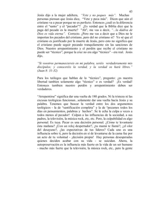 43 
Jesús dijo a la mujer adúltera, “Vete y no peques más”. Muchas 
personas piensan que Jesús dice, “Vete y peca más”. Dicen que aún el 
cristiano va a pecar porque no es perfecto. Entonces ¿cuál es la diferencia 
entre el “santo” y el “pecador”? ¿Es verdad que la Biblia dice que la 
paga del pecado es la muerte? "Ah", me vas a decir, “...la dádiva de 
Dios es vida eterna”. Correcto. ¿Pero me vas a decir que a Dios no le 
importan los pecados del cristiano, pero del no cristiano si? Yo sé que el 
cristiano es justificado por la muerte de Jesús, pero esto no significa que 
el cristiano puede seguir pecando tranquilamente sin las sanciones de 
Dios. Nuestro arrepentimiento y el perdón que recibe el cristiano no 
puede ser “técnico”, porque la cruz no era algo “técnico” - era real. Jesús 
dijo, 
“Si vosotros permaneciereis en mi palabra, seréis verdaderamente mis 
discípulos; y conoceréis la verdad, y la verdad os hará libres.” 
(Juan 8: 31-32) 
Para los teólogos que hablan de lo “técnico”, pregunto: ¿es nuestra 
libertad tambien solamente algo “técnico” o es verdad? ¡Es verdad! 
Entonces tambien nuestro perdón y arrepentimiento deben ser 
verdaderos. 
“Arrepentirse” significa dar una vuelta de 180 grados. Ni la tristeza ni las 
excusas teológicas funcionan...solamente dar una vuelta hacía Jesús y su 
palabra. Tenemos que buscar la verdad entre los dos argumentos 
teológicos - la de “santificación completa” y la de “pecamos todos los 
días en pensamientos, palabras y hechos”. Se le echa la culpa a veces a 
todos menos al pecador! Culpan a las influencias de la sociedad, a sus 
padres, la televisión, la música rock, etc, etc. Pero, la culpabilidad es algo 
personal. Es tuya. Pecar es una decisión personal. ¿Cómo te levantaste 
ésta mañana? ¿Con un reloj despertador?, ¿tu mamá te llamó?, ¿el olor 
del desayuno?, ¿las expectativas de tus líderes? Cada uno es una 
influencia sobre tí, pero la decisión en sí de levantarse de la cama fue por 
un acto de tu voluntad - ¡decisión propia! Hay personas desesperadas 
quienes deciden acabar con su vida - se suicidan. Ahora, la 
autopreservación es la influencia más fuerte en la vida de un ser humano 
- mucho más fuerte que la televisión, la música rock, etc., pero la gente 
 