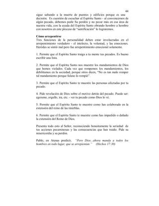 44 
sigue saltando a la muerte de puentes y edificios porque es una 
decisión. Es cuestión de escuchar al Espíritu Santo - al convencernos de 
algún pecado, debemos pedir Su perdón y no pecar más en esa área de 
nuestra vida, con la ayuda del Espíritu Santo obrando hombro a hombro 
con nosotros en este proceso de “santificación” lo lograremos. 
Cómo arrepentirse 
Tres funciones de la personalidad deben estar involucradas en el 
arrepentimiento verdadero - el intelecto, la voluntad, y las emociones. 
Heródes se sintió mal pero fue arrepentimiento emocional solamente. 
1. Permite que el Espíritu Santo traiga a tu mente tus pecados. Es bueno 
escribir una lista. 
2. Permite que el Espíritu Santo nos muestre los mandamientos de Dios 
que hemos violados. Cada vez que rompemos los mandamientos, los 
debilitamos en la sociedad, porque otros dicen, “No es tan malo romper 
tal mandamiento porque fulano lo rompió”. 
3. Permite que el Espíritu Santo te muestre las personas afectadas por tu 
pecado. 
4. Pide revelación de Dios sobre el motivo detrás del pecado. Puede ser: 
egoismo, orgullo, ira, etc. - ver tu pecado como Dios lo vé. 
5. Permite que el Espíritu Santo te muestre como has colaborado en la 
extensión del reino de las tinieblas. 
6. Permite que el Espíritu Santo te muestre como has impedido o dañado 
la extensión del Reino de Dios. 
Presenta todo esto al Señor, reconociendo honestamente la seriedad de 
tus acciones pecaminosas y las consecuencias que han traído. Pide su 
misericordia y su perdón. 
Pablo, en Atenas predicó, “Pero Dios...ahora manda a todos los 
hombres en todo lugar, que se arrepientan.” (Hechos 17:30) 
 