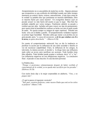 45 
Arrepentimiento no es una palabra de moda hoy en día. Algunos piensan 
que arrepentirse es una confesión de debilidad cuando uno debe siempre 
mostrarse en control, fuerte, exitoso, autosuficiente. ¡Cuán lejos estan de 
la verdad! La palabra dice que justamente en nuestras debilidades, Dios 
se muestra fuerte por causa nuestra! Un evangelista famoso cayó en 
pecado sexual. Lo más fuerte del asunto es que lo negó. Mas bien fue 
probado culpable por varios testigos. Finalmente admitió su pecado y 
confesó que por años luchaba solo para vencer ese tipo de pensamiento, 
pero nunca tenía la humildad de confesar su lucha con otro ni pedir ayuda 
de nadie. No quería romper su imágen de super espiritual. Peleaba una 
lucha solo con el diablo y perdió. El arrepentimiento verdadero requiere 
en primer lugar humildad. Herodes sabía que matar a un profeta era un 
gran pecado, pero, “a causa del juramento y de los que estaban con él a 
la mesa, no quiso desecharla.” - (Marcos 6:26) 
En cuanto al comportamiento antisocial, hoy en día la tendencia es 
justificar la acción por la influencia de una mala sociedad o familia en 
vez de reconocer culpabilidad. Claro, la influencia de los amigos, la 
televisión, la música juvenil, el alcohol y la droga tiene una influencia 
mala sobre un joven, pero justifican sus acciones. Todo hombre tiene 
libre albedrío. Todo hombre puede aceptar o rechazar, decir “si” o “no”. 
Las influencias negativas no son obligaciones negativas. La conclusión 
final: el pecado es una elección. Es una decisión personal. 
La Palabra dice, 
“Porque si pecáremos voluntariamente después de haber recibido el 
conocimiento de la verdad, ya no queda más sacrificio por los pecados”. 
(Hebreos 10:26) 
Con razón Jesús dijo a la mujer sorprendida en adulterio, “Vete, y no 
peques más”. 
¿Y qué te parece el siguiente versículo? 
“Sed, pues, vosotros perfectos, como vuestro Padre que está en los cielos 
es perfecto” (Mateo 5:48) 
 