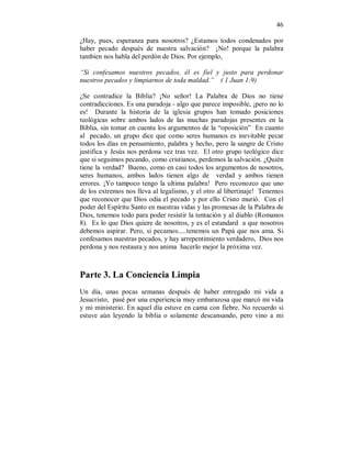 46 
¿Hay, pues, esperanza para nosotros? ¿Estamos todos condenados por 
haber pecado después de nuestra salvación? ¡No! porque la palabra 
tambien nos habla del perdón de Dios. Por ejemplo, 
“Si confesamos nuestros pecados, él es fiel y justo para perdonar 
nuestros pecados y limpiarnos de toda maldad.” ( 1 Juan 1:9) 
¿Se contradice la Biblia? ¡No señor! La Palabra de Dios no tiene 
contradicciones. Es una paradoja - algo que parece imposible, ¡pero no lo 
es! Durante la historia de la iglesia grupos han tomado posiciones 
teológicas sobre ambos lados de las muchas paradojas presentes en la 
Biblia, sin tomar en cuenta los argumentos de la “oposición” En cuanto 
al pecado, un grupo dice que como seres humanos es inevitable pecar 
todos los días en pensamiento, palabra y hecho, pero la sangre de Cristo 
justifica y Jesús nos perdona vez tras vez. El otro grupo teológico dice 
que si seguimos pecando, como cristianos, perdemos la salvación. ¿Quién 
tiene la verdad? Bueno, como en casi todos los argumentos de nosotros, 
seres humanos, ambos lados tienen algo de verdad y ambos tienen 
errores. ¡Yo tampoco tengo la ultima palabra! Pero reconozco que uno 
de los extremos nos lleva al legalismo, y el otro al libertinaje! Tenemos 
que reconocer que Dios odia el pecado y por ello Cristo murió. Con el 
poder del Espíritu Santo en nuestras vidas y las promesas de la Palabra de 
Dios, tenemos todo para poder resistir la tentación y al diablo (Romanos 
8). Es lo que Dios quiere de nosotros, y es el estandard a que nosotros 
debemos aspirar. Pero, si pecamos.....tenemos un Papá que nos ama. Si 
confesamos nuestras pecados, y hay arrepentimiento verdadero, Dios nos 
perdona y nos restaura y nos anima hacerlo mejor la próxima vez. 
Parte 3. La Conciencia Limpia 
Un día, unas pocas semanas después de haber entregado mi vida a 
Jesucristo, pasé por una experiencia muy embarazosa que marcó mi vida 
y mi ministerio. En aquel día estuve en cama con fiebre. No recuerdo si 
estuve aún leyendo la biblia o solamente descansando, pero vino a mi 
 