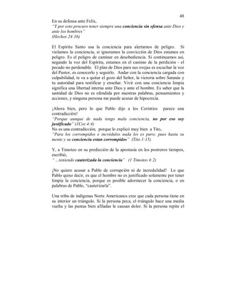 48 
En su defensa ante Felix, 
“Y por esto procuro tener siempre una conciencia sin ofensa ante Dios y 
ante los hombres” 
(Hechos 24:16) 
El Espíritu Santo usa la conciencia para alertarnos de peligro. Si 
violamos la conciencia, si ignoramos la convicción de Dios estamos en 
peligro. Es el peligro de caminar en desobediencia. Si continuamos así, 
negando la voz del Espíritu, estamos en el camino de la perdición - el 
pecado no perdonable. El plan de Dios para sus ovejas es escuchar la voz 
del Pastor, es conocerlo y seguirlo. Andar con la conciencia cargada con 
culpabilidad, te va a quitar el gozo del Señor, la victoria sobre Satanás y 
tu autoridad para testificar y enseñar. Vivir con una conciencia limpia 
significa una libertad interna ante Dios y ante el hombre. Es saber que la 
santidad de Dios no es ofendida por nuestras palabras, pensamientos y 
acciones, y ninguna persona me puede acusar de hipocrecía. 
¡Ahora bien, pero lo que Pablo dijo a los Corintios parece una 
contradicción! 
“Porque aunque de nada tengo mala conciencia, no por eso soy 
justificado” (1Cor.4:4) 
No es una contradicción, porque lo explicó muy bien a Tito, 
“Para los corrompidos e incrédulos nada les es puro; pues hasta su 
mente y su conciencia estan corrompidos” (Tito 1:15) 
Y, a Timoteo en su predicción de la apostasía en los postreros tiempos, 
escribió, 
“ ...teniendo cauterizada la conciencia” (1 Timoteo 4:2) 
¡No quiero acusar a Pablo de corrupción ni de incredulidad! Lo que 
Pablo quiso decir, es que el hombre no es justificado solamente por tener 
limpia la conciencia, porque es posible adormecer la conciencia, o en 
palabras de Pablo, “cauterizarla”. 
Una tribu de indígenas Norte Americanos cree que cada persona tiene en 
su interior un triángulo. Si la persona peca, el triángulo hace una media 
vuelta y las puntas bien afiladas le causan dolor. Si la persona repite el 
 