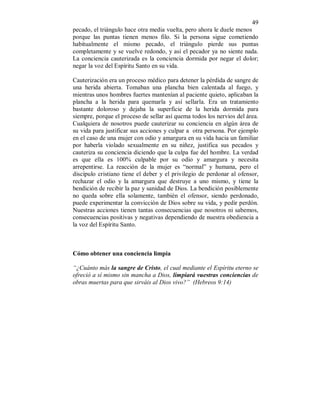 49 
pecado, el triángulo hace otra media vuelta, pero ahora le duele menos 
porque las puntas tienen menos filo. Si la persona sigue cometiendo 
habitualmente el mismo pecado, el triángulo pierde sus puntas 
completamente y se vuelve redondo, y así el pecador ya no siente nada. 
La conciencia cauterizada es la conciencia dormida por negar el dolor; 
negar la voz del Espíritu Santo en su vida. 
Cauterización era un proceso médico para detener la pérdida de sangre de 
una herida abierta. Tomaban una plancha bien calentada al fuego, y 
mientras unos hombres fuertes mantenían al paciente quieto, aplicaban la 
plancha a la herida para quemarla y así sellarla. Era un tratamiento 
bastante doloroso y dejaba la superficie de la herida dormida para 
siempre, porque el proceso de sellar así quema todos los nervios del área. 
Cualquiera de nosotros puede cauterizar su conciencia en algún área de 
su vida para justificar sus acciones y culpar a otra persona. Por ejemplo 
en el caso de una mujer con odio y amargura en su vida hacia un familiar 
por haberla violado sexualmente en su niñez, justifica sus pecados y 
cauteriza su conciencia diciendo que la culpa fue del hombre. La verdad 
es que ella es 100% culpable por su odio y amargura y necesita 
arrepentirse. La reacción de la mujer es “normal” y humana, pero el 
discípulo cristiano tiene el deber y el privilegio de perdonar al ofensor, 
rechazar el odio y la amargura que destruye a uno mismo, y tiene la 
bendición de recibir la paz y sanidad de Dios. La bendición posiblemente 
no queda sobre ella solamente, también el ofensor, siendo perdonado, 
puede experimentar la convicción de Dios sobre su vida, y pedir perdón. 
Nuestras acciones tienen tantas consecuencias que nosotros ni sabemos, 
consecuencias positivas y negativas dependiendo de nuestra obediencia a 
la voz del Espíritu Santo. 
Cómo obtener una conciencia limpia 
“¿Cuánto más la sangre de Cristo, el cual mediante el Espíritu eterno se 
ofreció a sí mismo sin mancha a Dios, limpiará vuestras conciencias de 
obras muertas para que sirváis al Dios vivo?” (Hebreos 9:14) 
 