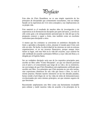 5 
Prefacio 
Esta obra de Chris Donaldson, no es una simple repetición de los 
principios de discipulado que comunmente escuchamos, sino un trabajo 
basado en la experiencia de vivir estos conceptos y sus implicaciones en 
su propia vida. 
Este material es el resultado de muchos años de investigación y de 
experiencia en la formación de discípulos por parte del autor, y servirá no 
sólo como guía y de enriquecimiento personal para la vida del que se ha 
propuesto conocer y seguir a Jesús, sino también como un excelente 
curriculum para discipular a otros. 
A menos que los cristianos se conviertan en auténticos discípulos de 
Jesús y aprendan a discipular a otros, alcanzar el mundo para Cristo será 
sólo un mito. De hecho, la efectividad de las misiones no está en exitosas 
organizaciones, ni en sus recursos financieros, porque aunque éstos 
tienen su lugar, está mas bién en la vida del creyente, cuyo carácter ha 
sido moldeado de acuerdo a principios biblicos y cuya vida está llena y es 
dirigida por el Espíritu Santo. 
Ser un verdadero discípulo sería uno de los requisítos principales para 
escribir un libro sobre "Cómo Discipular", asi que mi relación personal 
con el autor y el conocimiento que tengo de su vida y de su ministerio, 
me son testigos de que Chris Donaldson está ampliamente calificado para 
escribir este libro. Los principios que Chris presenta no son sólo teorías, 
sino expresiones dinámicas de una vida que busca a Dios, la cual él 
mismo practica. Durante nuestro ministerio en las tres décadas pasadas, 
hemos tenido el privilegio de ver las vidas de miles de latinoamericanos 
revolucionadas por estos mismos principios, asi que estamos seguros de 
que funcionan. 
Recomiendo ampliamente este libro como una herramienta invaluable 
para ordenar y medir nuestras vidas de acuerdo a los principios de la 
 
